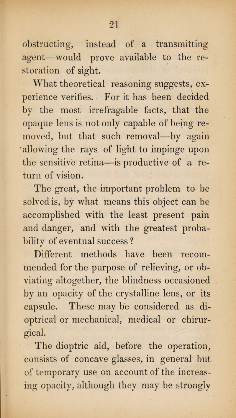obstructing, instead of a transmitting agent—would prove available to the re- * storation of sight. What theoretical reasoning suggests, ex¬ perience verifies. For it has been decided by the most irrefragable facts, that the opaque lens is not only capable of being re¬ moved, but that such removal—by again ’allowing the rays of light to impinge upon the sensitive retina—is productive of a re¬ turn of vision. The great, the important problem to be solved is, by what means this object can be accomplished with the least present pain and danger, and with the greatest proba¬ bility of eventual success ? Different methods have been recom¬ mended for the purpose of relieving, or ob¬ viating altogether, the blindness occasioned by an opacity of the crystalline lens, or its capsule. These may be considered as di¬ optrical or mechanical, medical or chirur- gical. The dioptric aid, before the operation, consists of concave glasses, in general but of temporary use on account of the increas¬ ing opacity, although they may be strongly
