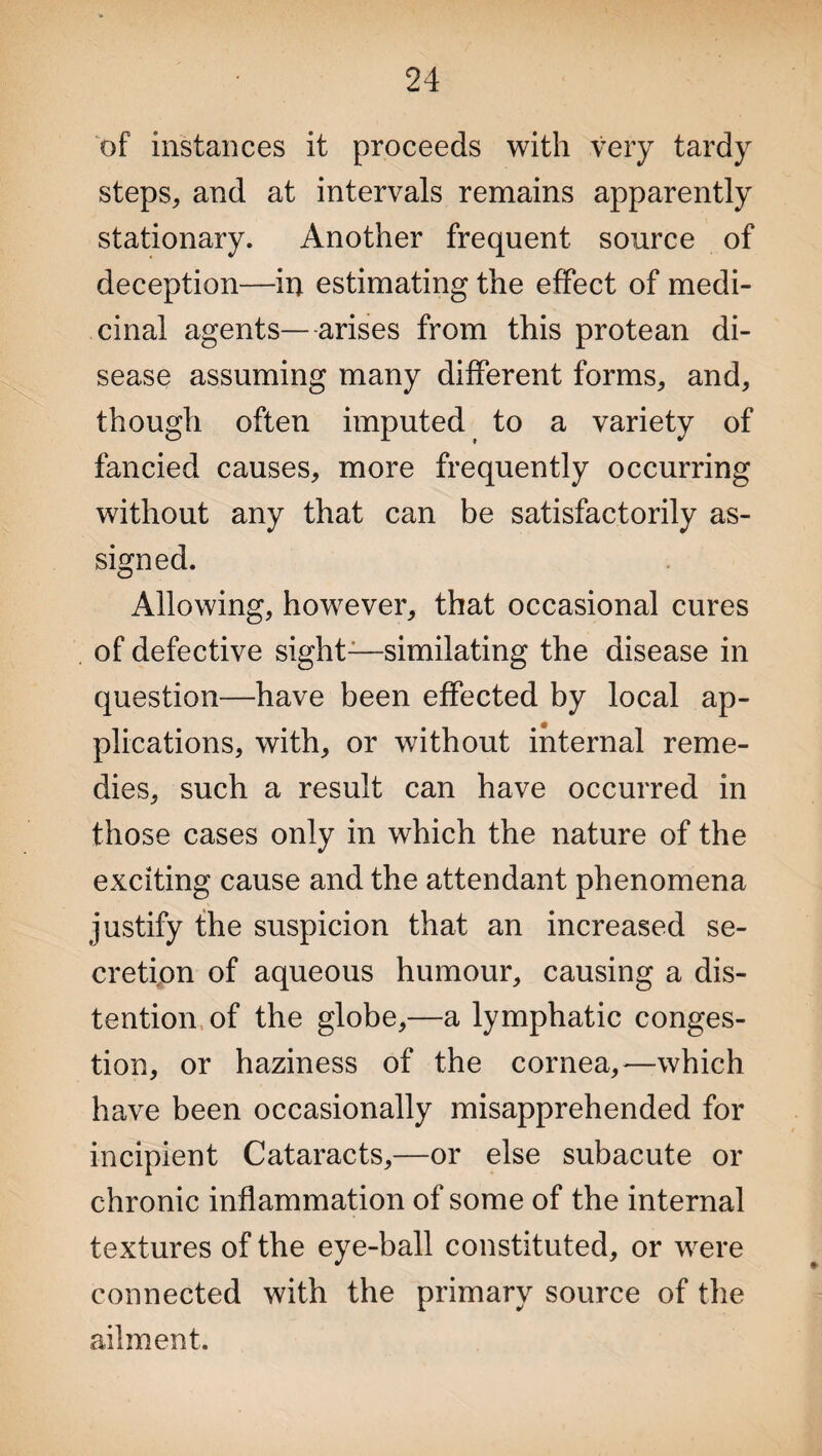 of instances it proceeds with very tardy steps, and at intervals remains apparently stationary. Another frequent source of deception—in estimating the effect of medi¬ cinal agents— arises from this protean di¬ sease assuming many different forms, and, though often imputed to a variety of fancied causes, more frequently occurring without any that can be satisfactorily as¬ signed. Allowing, however, that occasional cures of defective sight:—similating the disease in question—have been effected by local ap¬ plications, with, or without internal reme¬ dies, such a result can have occurred in those cases only in which the nature of the exciting cause and the attendant phenomena justify the suspicion that an increased se¬ cretion of aqueous humour, causing a dis¬ tention of the globe,—a lymphatic conges¬ tion, or haziness of the cornea, -—which have been occasionally misapprehended for incipient Cataracts,—or else subacute or chronic inflammation of some of the internal textures of the eye-ball constituted, or were connected with the primary source of the ailment.