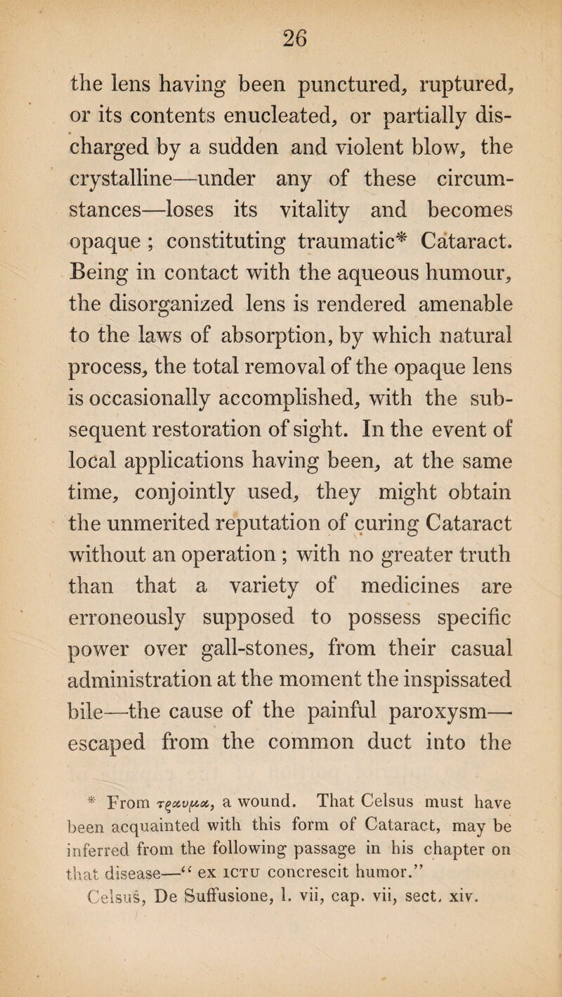 the lens having been punctured, ruptured, or its contents enucleated, or partially dis¬ charged by a sudden and violent blow, the crystalline—under any of these circum¬ stances—loses its vitality and becomes opaque ; constituting traumatic* Cataract. Being in contact with the aqueous humour, the disorganized lens is rendered amenable to the laws of absorption, by which natural process, the total removal of the opaque lens is occasionally accomplished, with the sub¬ sequent restoration of sight. In the event of local applications having been, at the same time, conjointly used, they might obtain the unmerited reputation of curing Cataract without an operation ; with no greater truth than that a variety of medicines are erroneously supposed to possess specific power over gall-stones, from their casual administration at the moment the inspissated bile—-the cause of the painful paroxysm—* escaped from the common duct into the * From tgetvfAet, a wound. That Celsus must have been acquainted with this form of Cataract, may be inferred from the following passage in his chapter on that disease—“ ex ictu concrescit humor.” Celsus, De Suffusione, 1. vii, cap. vii, sect. xiv.