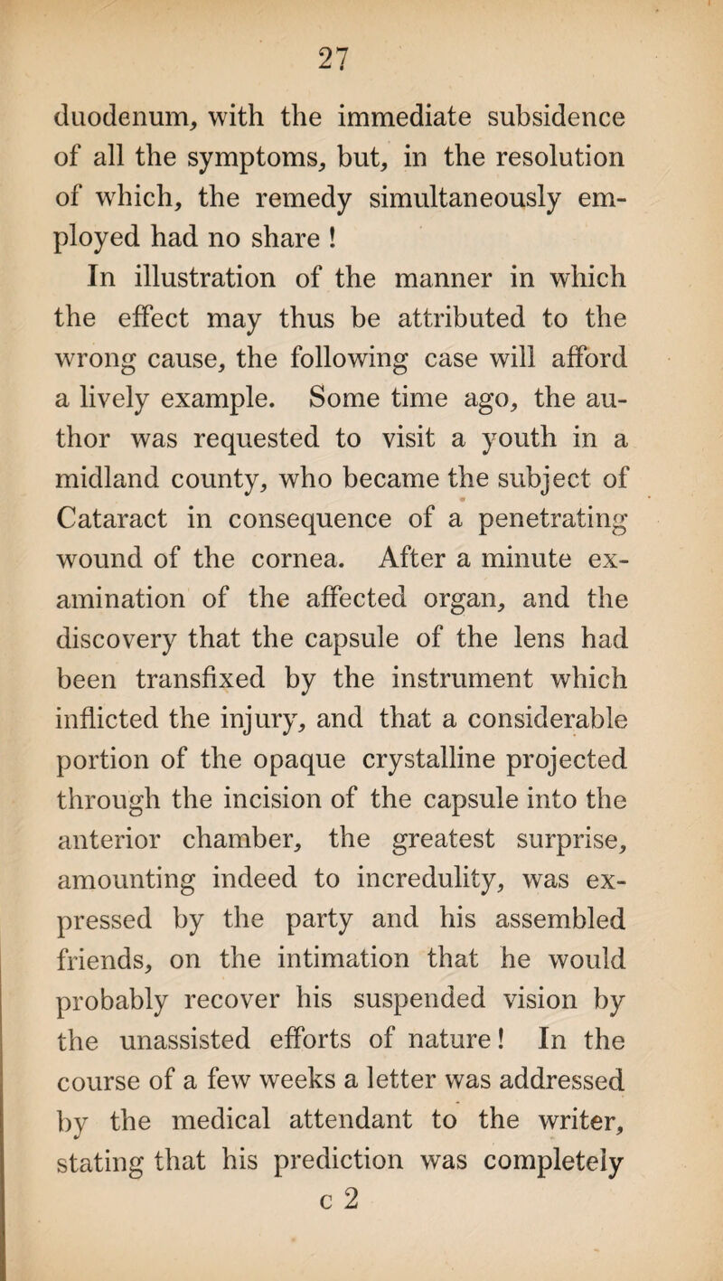 duodenum, with the immediate subsidence of all the symptoms, but, in the resolution of which, the remedy simultaneously em¬ ployed had no share ! In illustration of the manner in which the effect may thus be attributed to the wrong cause, the following case will afford a lively example. Some time ago, the au¬ thor was requested to visit a youth in a midland county, who became the subject of «r Cataract in consequence of a penetrating wound of the cornea. After a minute ex¬ amination of the affected organ, and the discovery that the capsule of the lens had been transfixed by the instrument which inflicted the injury, and that a considerable portion of the opaque crystalline projected through the incision of the capsule into the anterior chamber, the greatest surprise, amounting indeed to incredulity, was ex¬ pressed by the party and his assembled friends, on the intimation that he would probably recover his suspended vision by the unassisted efforts of nature! In the course of a few weeks a letter was addressed by the medical attendant to the writer, stating that his prediction was completely c 2