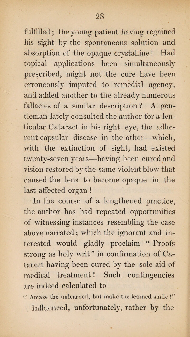 fulfilled ; the young patient having regained his sight by the spontaneous solution and absorption of the opaque crystalline! Had topical applications been simultaneously prescribed, might not the cure have been erroneously imputed to remedial agency, and added another to the already numerous fallacies of a similar description ? A gen¬ tleman lately consulted the author for a len¬ ticular Cataract in his right eye, the adhe¬ rent capsular disease in the other—which, with the extinction of sight, had existed twenty-seven years—having been cured and vision restored by the same violent blow that caused the lens to become opaque in the last affected organ ! In the course of a lengthened practice, the author has had repeated opportunities of witnessing instances resembling the case above narrated; which the ignorant and in¬ terested would gladly proclaim “ Proofs strong as holy writ ” in confirmation of Ca¬ taract having been cured by the sole aid of medical treatment! Such contingencies are indeed calculated to “ Amaze the unlearned, but make the learned smile !” Influenced, unfortunately, rather by the