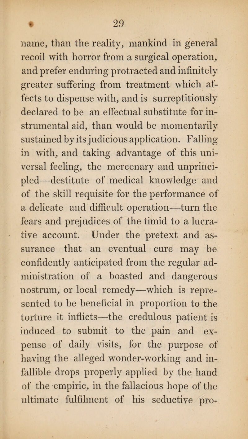 name,, than the reality, mankind in general recoil with horror from a surgical operation, and prefer enduring protracted and infinitely greater suffering from treatment which af¬ fects to dispense with, and is surreptitiously declared to be an effectual substitute for in¬ strumental aid, than would be momentarily sustained by its judicious application. Failing in with, and taking advantage of this uni¬ versal feeling, the mercenary and unprinci¬ pled—destitute of medical knowledge and of the skill requisite for the performance of a delicate and difficult operation—turn the fears and prejudices of the timid to a lucra¬ tive account. Under the pretext and as¬ surance that an eventual cure may be * confidently anticipated from the regular ad¬ ministration of a boasted and dangerous nostrum, or local remedy—which is repre¬ sented to be beneficial in proportion to the torture it inflicts—the credulous patient is induced to submit to the pain and ex¬ pense of daily visits, for the purpose of having the alleged wonder-working and in¬ fallible drops properly applied by the hand of the empiric, in the fallacious hope of the ultimate fulfilment of his seductive pro-