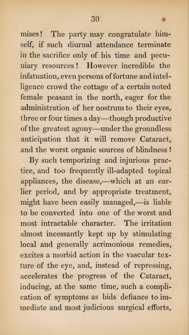 mises! The party may congratulate him¬ self, if such diurnal attendance terminate in the sacrifice only of his time and pecu¬ niary resources ! However incredible the infatuation, even persons of fortune and intel¬ ligence crowd the cottage of a certain noted female peasant in the north, eager for the administration of her nostrum to their eyes, three or four times a day—though productive of the greatest agony—under the groundless anticipation that it will remove Cataract, and the worst organic sources of blindness ! By such temporizing and injurious prac¬ tice, and too frequently ill-adapted topical appliances, the disease,—which at an ear¬ lier period, and by appropriate treatment, might have been easily managed,—is liable to be converted into one of the worst and most intractable character. The irritation almost incessantly kept up by stimulating local and generally acrimonious remedies, excites a morbid action in the vascular tex¬ ture of the eye, and, instead of repressing, accelerates the progress of the Cataract, inducing, at the same time, such a compli¬ cation of symptoms as bids defiance to im¬ mediate and most judicious surgical efforts.