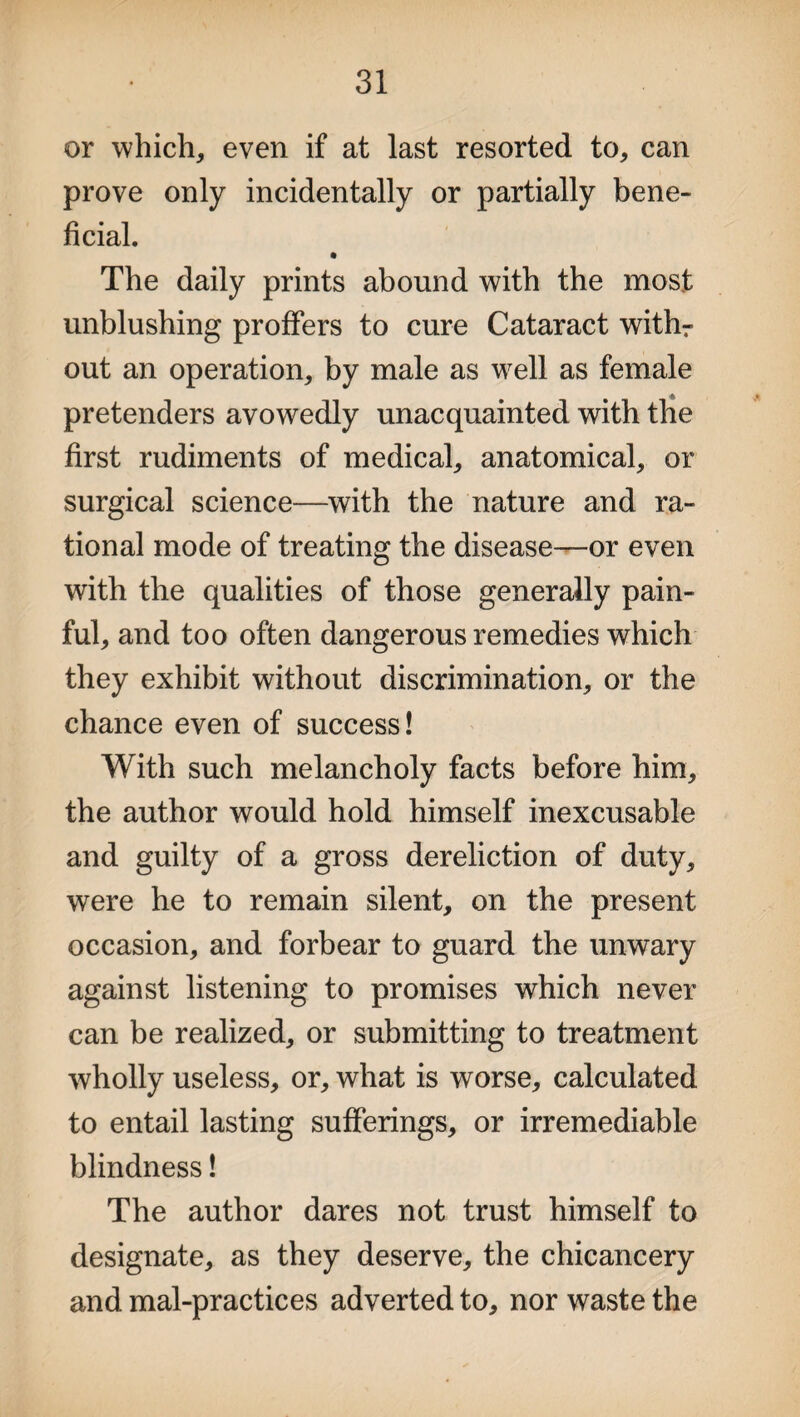 or which, even if at last resorted to, can prove only incidentally or partially bene¬ ficial. The daily prints abound with the most unblushing proffers to cure Cataract withr out an operation, by male as well as female pretenders avowedly unacquainted with the first rudiments of medical, anatomical, or surgical science—with the nature and ra¬ tional mode of treating the disease—or even with the qualities of those generally pain¬ ful, and too often dangerous remedies which they exhibit without discrimination, or the chance even of success! With such melancholy facts before him, the author would hold himself inexcusable and guilty of a gross dereliction of duty, were he to remain silent, on the present occasion, and forbear to guard the unwary against listening to promises which never can be realized, or submitting to treatment wholly useless, or, what is worse, calculated to entail lasting sufferings, or irremediable blindness! The author dares not trust himself to designate, as they deserve, the chicancery and mal-practices adverted to, nor waste the