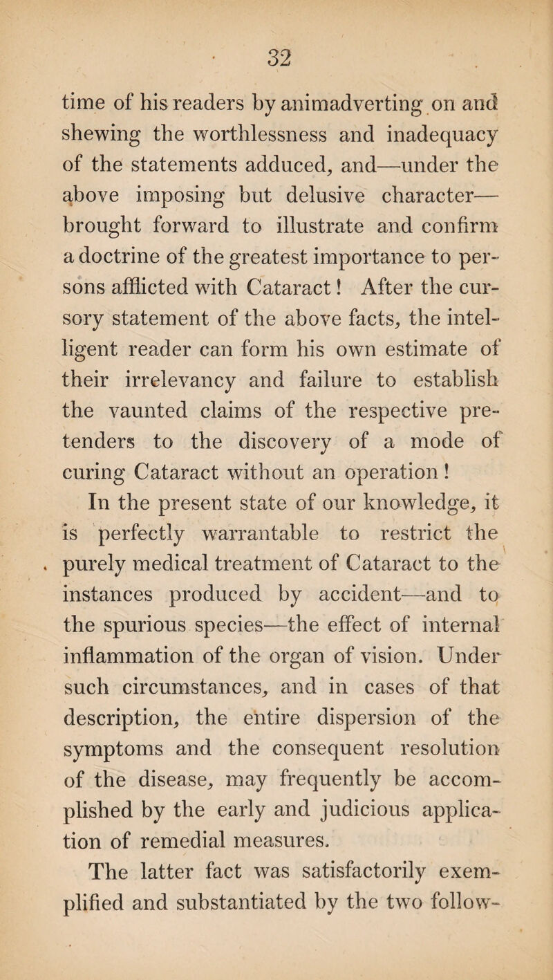 time of his readers by animadverting on and shewing the worthlessness and inadequacy of the statements adduced, and—under the above imposing but delusive character— brought forward to illustrate and confirm a doctrine of the greatest importance to per¬ sons afflicted with Cataract! After the cur¬ sory statement of the above facts, the intel¬ ligent reader can form his own estimate of their irrelevancy and failure to establish the vaunted claims of the respective pre¬ tenders to the discovery of a mode of curing Cataract without an operation! In the present state of our knowledge, it is perfectly warrantable to restrict the . purely medical treatment of Cataract to the instances produced by accident—and to the spurious species—the effect of internal inflammation of the organ of vision. Under such circumstances, and in cases of that description, the entire dispersion of the symptoms and the consequent resolution of the disease, may frequently be accom¬ plished by the early and judicious applica¬ tion of remedial measures. The latter fact was satisfactorily exem¬ plified and substantiated by the two follow-