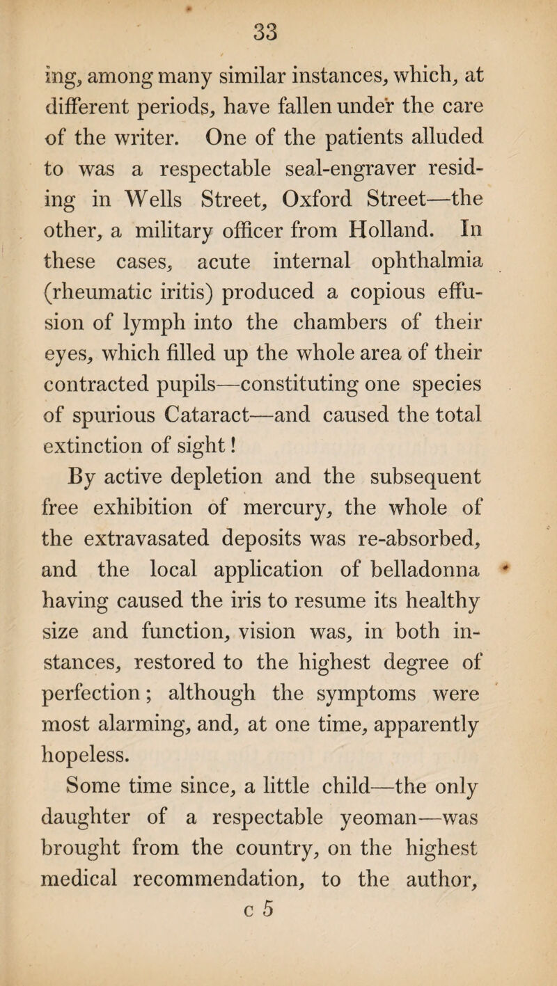 mg* among many similar instances, which, at different periods, have fallen under the care of the writer. One of the patients alluded to was a respectable seal-engraver resid¬ ing in Wells Street, Oxford Street—the other, a military officer from Holland. In these cases, acute internal ophthalmia (rheumatic iritis) produced a copious effu¬ sion of lymph into the chambers of their eyes, which filled up the whole area of their contracted pupils—constituting one species of spurious Cataract—and caused the total extinction of sight! By active depletion and the subsequent free exhibition of mercury, the whole of the extravasated deposits was re-absorbed, and the local application of belladonna # having caused the iris to resume its healthy size and function, vision was, in both in¬ stances, restored to the highest degree of perfection; although the symptoms were most alarming, and, at one time, apparently hopeless. Some time since, a little child—the only daughter of a respectable yeoman—was brought from the country, on the highest medical recommendation, to the author, c 5