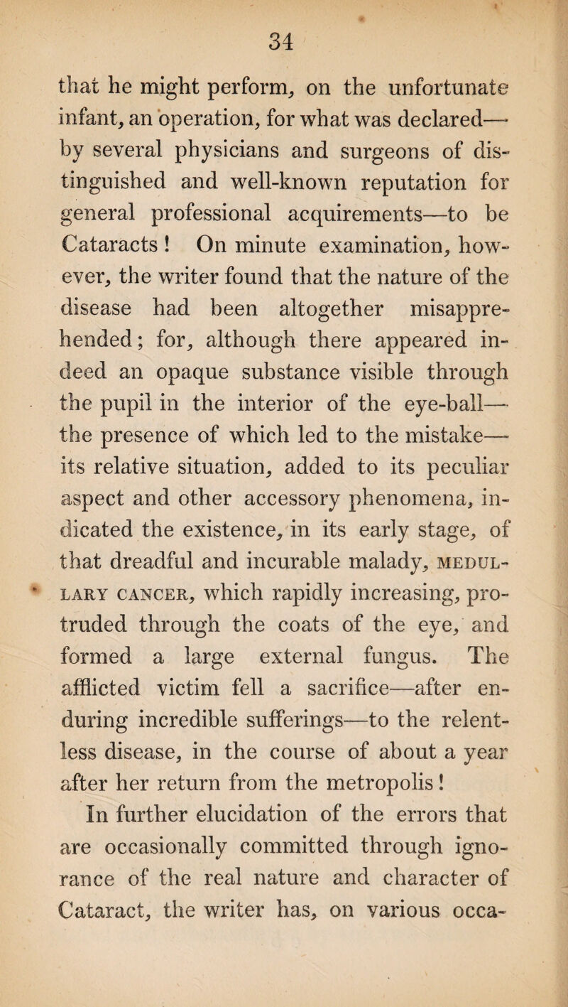 that he might perform,, on the unfortunate infant, an operation, for what was declared—* by several physicians and surgeons of dis¬ tinguished and well-known reputation for general professional acquirements—to be Cataracts ! On minute examination, how¬ ever, the writer found that the nature of the disease had been altogether misappre¬ hended ; for, although there appeared in¬ deed an opaque substance visible through the pupil in the interior of the eye-ball— the presence of which led to the mistake—- its relative situation, added to its peculiar aspect and other accessory phenomena, in¬ dicated the existence, in its early stage, of that dreadful and incurable malady, medul- * lary cancer, which rapidly increasing, pro¬ truded through the coats of the eye, and formed a large external fungus. The afflicted victim fell a sacrifice—after en¬ during incredible sufferings—to the relent¬ less disease, in the course of about a year after her return from the metropolis! In further elucidation of the errors that are occasionally committed through igno¬ rance of the real nature and character of Cataract, the writer has, on various occa-