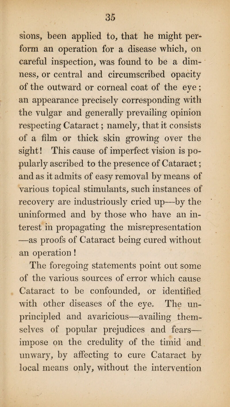 sions, been applied to, that he might per- form an operation for a disease which, on careful inspection, was found to be a dim¬ ness, or central and circumscribed opacity of the outward or corneal coat of the eve; an appearance precisely corresponding with the vulgar and generally prevailing opinion respecting Cataract; namely, that it consists of a film or thick skin growing over the sight! This cause of imperfect vision is po¬ pularly ascribed to the presence of Cataract; and as it admits of easy removal by means of various topical stimulants, such instances of recovery are industriously cried up—by the uninformed and by those who have an in¬ terest in propagating the misrepresentation —as proofs of Cataract being cured without an operation ! The foregoing statements point out some of the various sources of error which cause Cataract to be confounded, or identified with other diseases of the eye. The un¬ principled and avaricious—availing them¬ selves of popular prejudices and fears— impose on the credulity of the timid and unwary, by affecting to cure Cataract by local means only, without the intervention