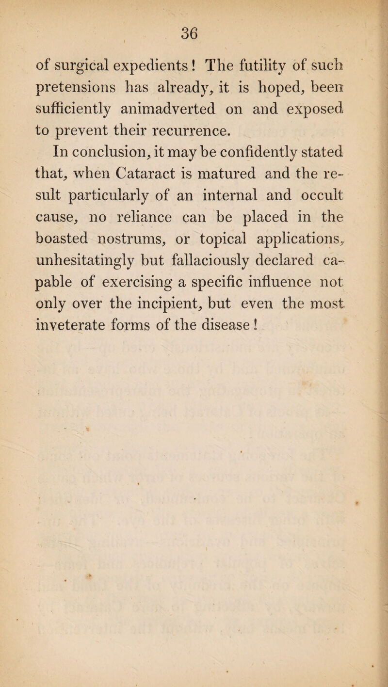 of surgical expedients ! The futility of such pretensions has already, it is hoped, been sufficiently animadverted on and exposed to prevent their recurrence. In conclusion, it may be confidently stated that, when Cataract is matured and the re¬ sult particularly of an internal and occult cause, no reliance can be placed in the boasted nostrums, or topical applications., unhesitatingly but fallaciously declared ca¬ pable of exercising a specific influence not only over the incipient, but even the most inveterate forms of the disease !