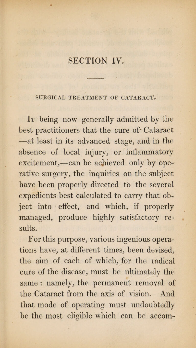 SECTION IV. SURGICAL TREATMENT OF CATARACT. It being now generally admitted by the best practitioners that the cure oC Cataract —at least in its advanced stage, and in the absence of local injury, or inflammatory excitement,—can be achieved only by ope¬ rative surgery, the inquiries on the subject have been properly directed to the several expedients best calculated to carry that ob¬ ject into effect, and which, if properly managed, produce highly satisfactory re¬ sults. For this purpose, various ingenious opera¬ tions have, at different times, been devised, the aim of each of which, for the radical cure of the disease, must be ultimately the same : namely, the permanent removal of the Cataract from the axis of vision. And that mode of operating must undoubtedly be the most eligible which can be accom-
