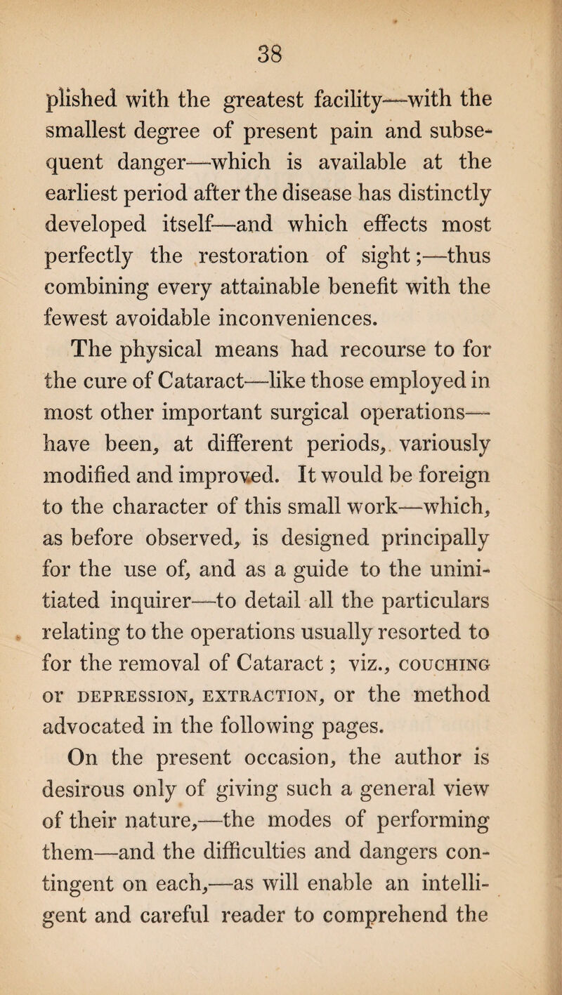 plished with the greatest facility—with the smallest degree of present pain and subse¬ quent danger—which is available at the earliest period after the disease has distinctly developed itself-—and which effects most perfectly the restoration of sight;—thus combining every attainable benefit with the fewest avoidable inconveniences. The physical means had recourse to for the cure of Cataract—like those employed in most other important surgical operations— have been, at different periods* variously modified and improved. It would be foreign to the character of this small work—which, as before observed, is designed principally for the use of, and as a guide to the unini¬ tiated inquirer—to detail all the particulars relating to the operations usually resorted to for the removal of Cataract; viz., couching or depression, extraction, or the method advocated in the following pages. On the present occasion, the author is desirous only of giving such a general view of their nature,—the modes of performing them—and the difficulties and dangers con¬ tingent on each,—as will enable an intelli¬ gent and careful reader to comprehend the