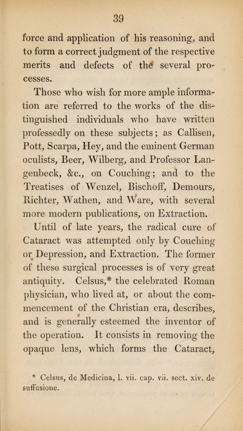 force and application of his reasoning* and to form a correct judgment of the respective merits and defects of th£ several pro¬ cesses. Those who wish for more ample informa¬ tion are referred to the works of the dis¬ tinguished individuals who have written professedly on these subjects; as Callisen, Pott* Scarpa, Hey* and the eminent German oculists. Beer, Wilberg, and Professor Lan- genbeck, &c., on Couching; and to the Treatises of Wenzel, Bischoff, Demours, Richter, Wathen, and Ware, with several more modern publications, on Extraction. Until of late years, the radical cure of Cataract was attempted only by Couching or Depression, and Extraction. The former of these surgical processes is of very great antiquity. Celsus,* the celebrated Roman physician, who lived at, or about the com¬ mencement of the Christian era, describes, # and is generally esteemed the inventor of the operation. It consists in removing the opaque lens, which forms the Cataract, * Celsus, de Medicina, 1. vii. cap. vii. sect. xiv. de suffusione.