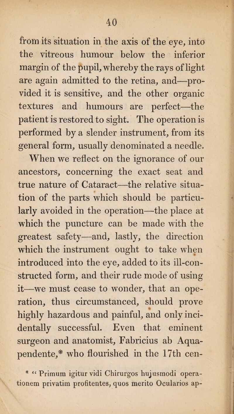 from its situation in the axis of the eye, into the vitreous humour below the inferior margin of the pupil, whereby the rays of light are again admitted to the retina, and—pro¬ vided it is sensitive, and the other organic textures and humours are perfect—the patient is restored to sight. The operation is performed by a slender instrument, from its general form, usually denominated a needle. When we reflect on the ignorance of our ancestors, concerning the exact seat and true nature of Cataract—the relative situa- tion of the parts which should be particu¬ larly avoided in the operation—-the place at which the puncture can be made with the greatest safety—and, lastly, the direction which the instrument ought to take when introduced into the eye, added to its ill-con¬ structed form, and their rude mode of using it—we must cease to wonder, that an ope¬ ration, thus circumstanced, should prove highly hazardous and painful, and only inci¬ dentally successful. Even that eminent surgeon and anatomist, Fabricius ab Aqua- pendente,* who flourished in the 17th cen- * “ Primum igitur vidi Chirurgos hujusmodi opera- tionem privatim profitentes, quos merito Ocularios ap-