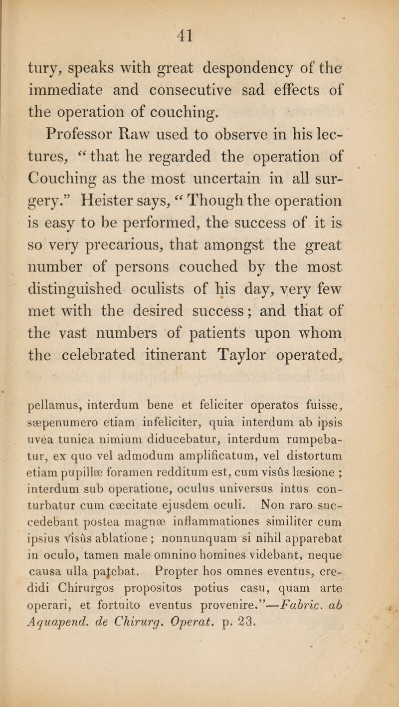 tury, speaks with great despondency of the immediate and consecutive sad effects of the operation of couching. Professor Raw used to observe in his lec¬ tures, “ that he regarded the operation of Couching as the most uncertain in all sur¬ gery.” Heister says, “ Though the operation is easy to be performed, the success of it is so very precarious, that amongst the great number of persons couched by the most distinguished oculists of his day, very few met with the desired success; and that of the vast numbers of patients upon whom the celebrated itinerant Taylor operated. pellamus, interdum bene et feliciter operatos fuisse, ssepenumero etiam infeliciter, quia interdum ab ipsis uvea tunica nimium diducebatur, interdum rumpeba- tur, ex quo vel admodum amplificatum, vel distortum etiam pupillse foramen redditum est, cum visfts lsesione ; interdum sub operatione, oculus universus intus con- turbatur cum ceecitate ejusdem oculi. Non raro suc- eedebant, postea magnse inflammationes similiter cum ipsius visus ablatione ; nonnunquam si nihil apparebat in oculo, tamen male omnino homines videbant, neque causa ulla pa^ebat. Propter hos omnes eventus, cre- didi Chirurgos propositos potius casu, quam arte operari, et fortuito eventus provenire.”—Fabric. ab Aquapend. de Chirurg. Operat. p. 23.