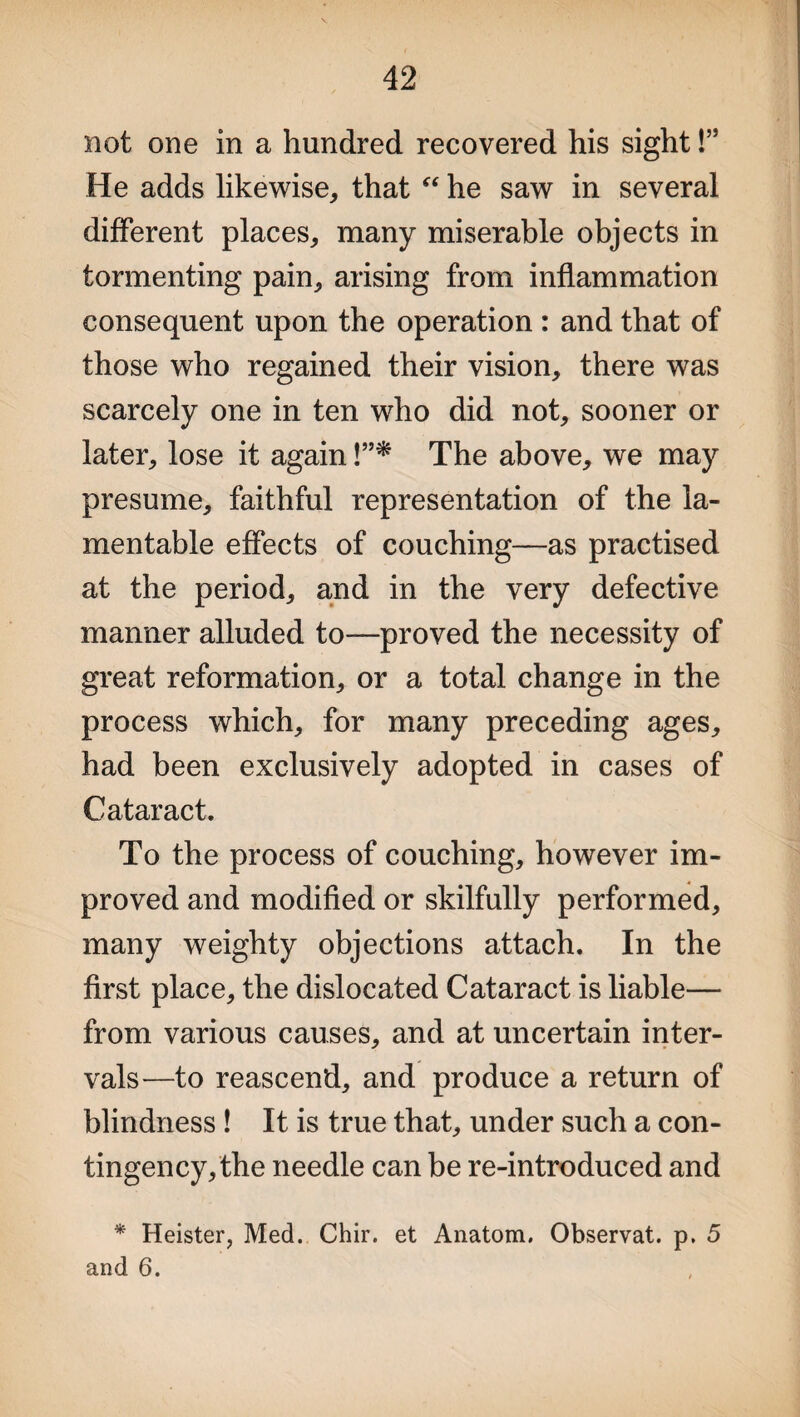not one in a hundred recovered his sight!” He adds likewise, that “ he saw in several different places, many miserable objects in tormenting pain, arising from inflammation consequent upon the operation : and that of those who regained their vision, there was scarcely one in ten who did not, sooner or later, lose it again !”* The above, we may presume, faithful representation of the la¬ mentable effects of couching—as practised at the period, and in the very defective manner alluded to—proved the necessity of great reformation, or a total change in the process which, for many preceding ages, had been exclusively adopted in cases of Cataract. To the process of couching, however im¬ proved and modified or skilfully performed, many weighty objections attach. In the first place, the dislocated Cataract is liable— from various causes, and at uncertain inter¬ vals—to reascend, and produce a return of blindness ! It is true that, under such a con¬ tingency, the needle can be re-introduced and * Heister, Med. Chir. et Anatom. Observat. p. 5 and 6.