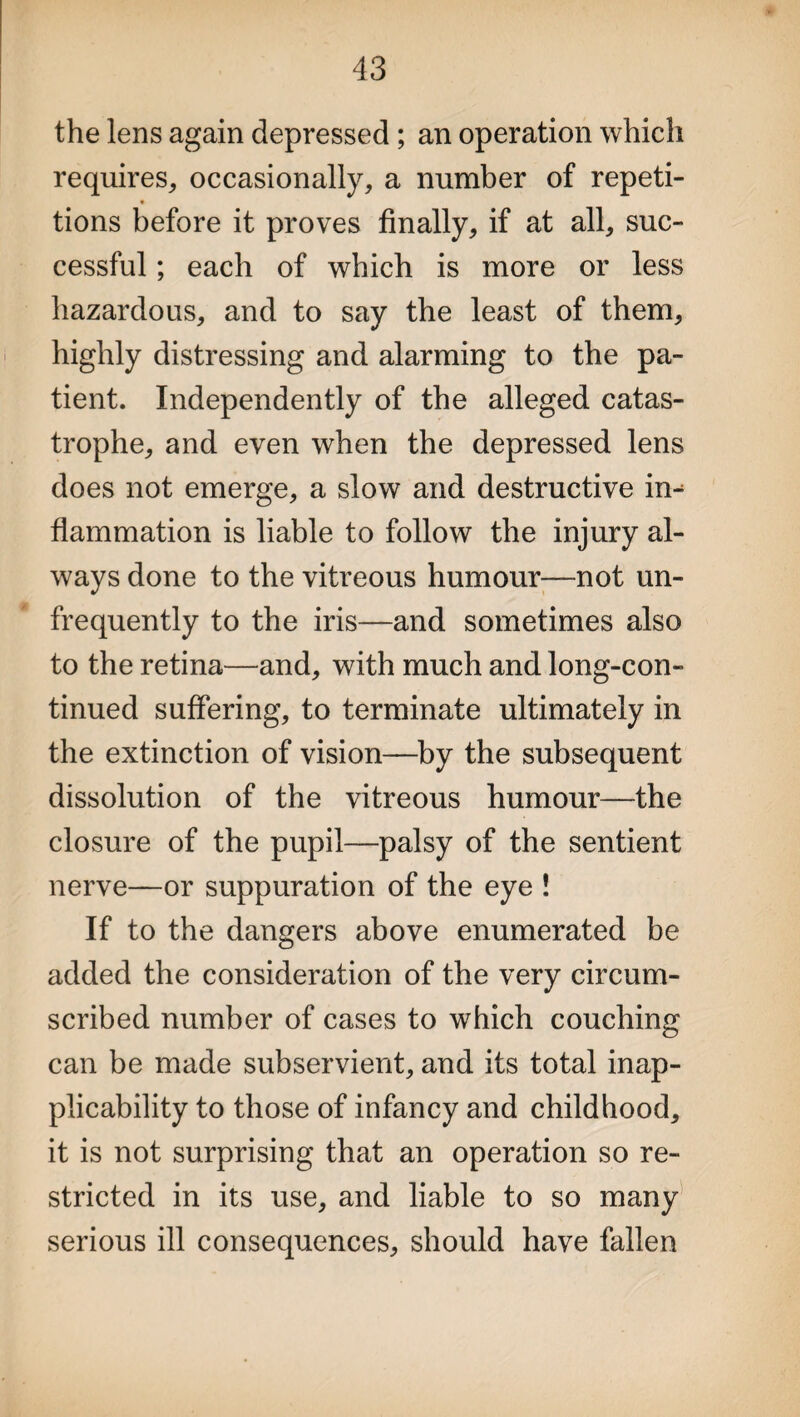 the lens again depressed ; an operation which requires, occasionally, a number of repeti- tions before it proves finally, if at all, sue- cessful; each of which is more or less hazardous, and to say the least of them, highly distressing and alarming to the pa¬ tient. Independently of the alleged catas¬ trophe, and even when the depressed lens does not emerge, a slow and destructive in- flammation is liable to follow the injury al¬ ways done to the vitreous humour—not un- frequently to the iris—and sometimes also to the retina—and, with much and long-con¬ tinued suffering, to terminate ultimately in the extinction of vision—by the subsequent dissolution of the vitreous humour—the closure of the pupil—palsy of the sentient nerve—or suppuration of the eye ! If to the dangers above enumerated be added the consideration of the very circum¬ scribed number of cases to which couching can be made subservient, and its total inap¬ plicability to those of infancy and childhood, it is not surprising that an operation so re¬ stricted in its use, and liable to so many serious ill consequences, should have fallen