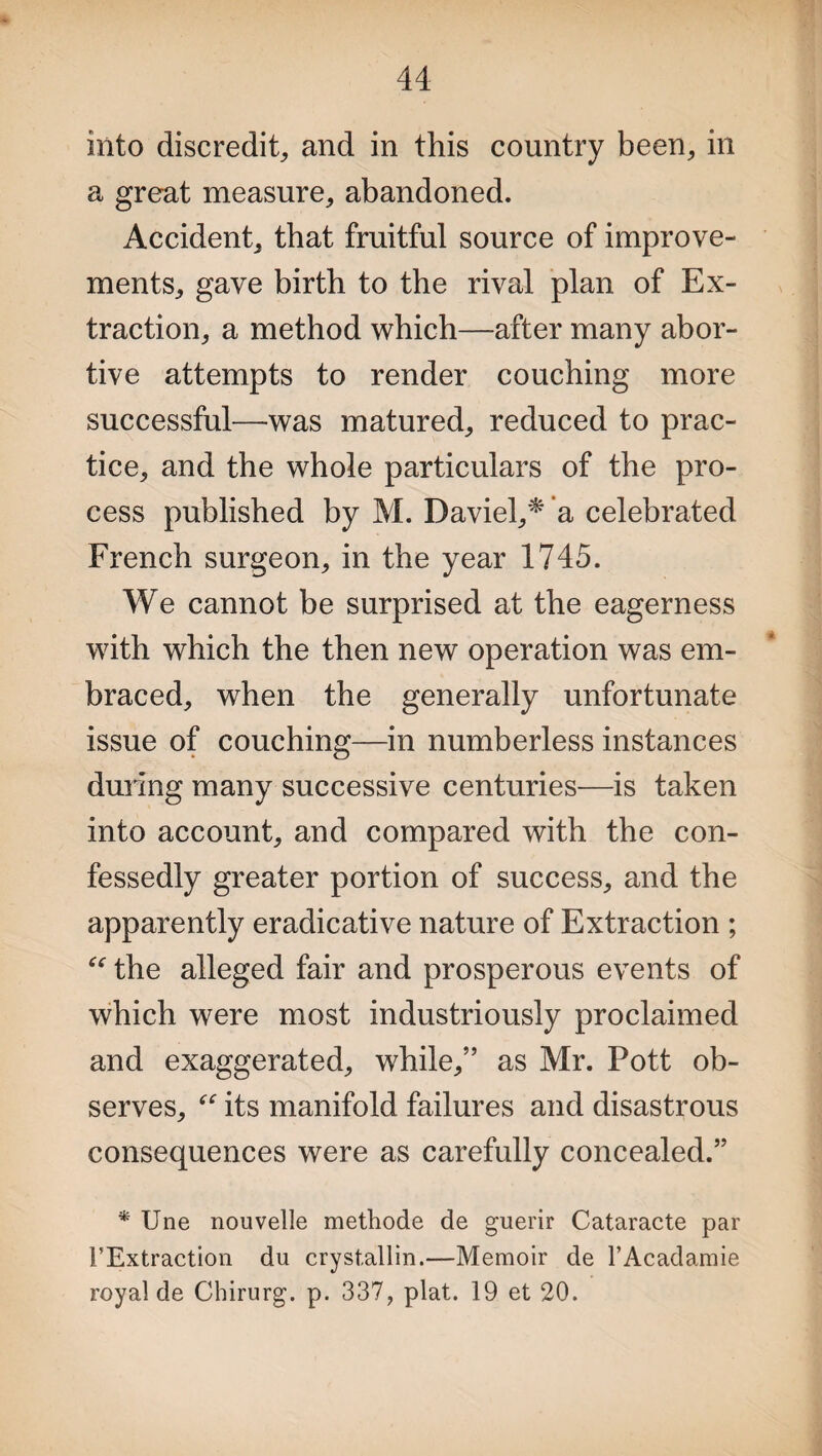 into discredit, and in this country been, in a great measure, abandoned. Accident, that fruitful source of improve¬ ments, gave birth to the rival plan of Ex¬ traction, a method which—after many abor¬ tive attempts to render couching more successful—was matured, reduced to prac¬ tice, and the whole particulars of the pro¬ cess published by M. Daviel,* a celebrated French surgeon, in the year 1745. We cannot be surprised at the eagerness with which the then new operation was em¬ braced, when the generally unfortunate issue of couching—in numberless instances during many successive centuries—is taken into account, and compared with the con¬ fessedly greater portion of success, and the apparently eradicative nature of Extraction ; “ the alleged fair and prosperous events of which were most industriously proclaimed and exaggerated, while,” as Mr. Pott ob¬ serves, its manifold failures and disastrous consequences were as carefully concealed.” * Une nouvelle methode de guerir Cataracte par TExtraction du cryst,allin.—Memoir de l’Acadamie royal de Chirurg. p. 337, plat. 19 et 20.