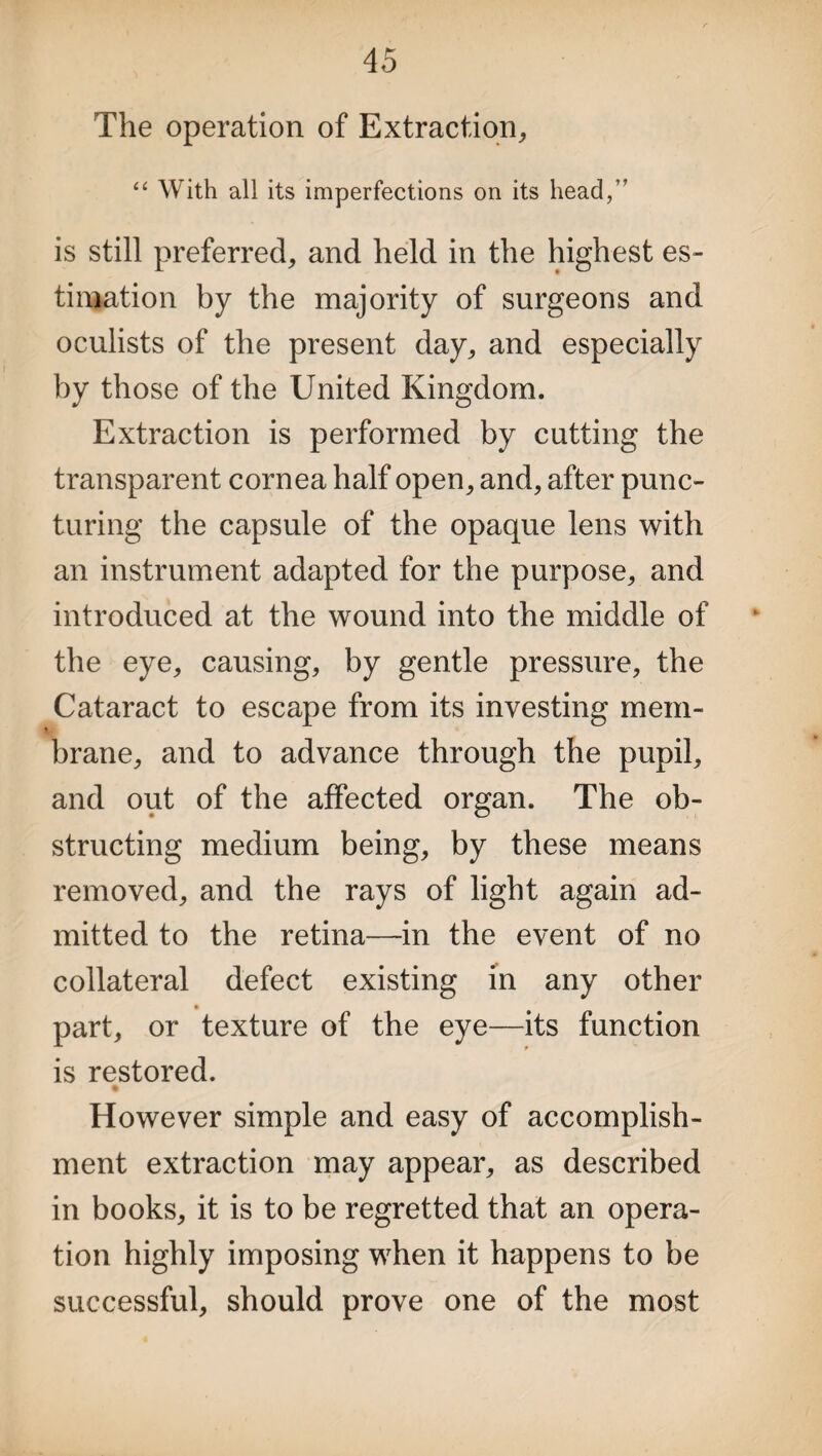 The operation of Extraction, “ With all its imperfections on its head,” is still preferred, and held in the highest es¬ timation by the majority of surgeons and oculists of the present day, and especially by those of the United Kingdom. Extraction is performed by cutting the transparent cornea half open, and, after punc¬ turing the capsule of the opaque lens with an instrument adapted for the purpose, and introduced at the wound into the middle of the eye, causing, by gentle pressure, the Cataract to escape from its investing mem¬ brane, and to advance through the pupil, and out of the affected organ. The ob¬ structing medium being, by these means removed, and the rays of light again ad¬ mitted to the retina—in the event of no collateral defect existing in any other part, or texture of the eye—its function is restored. However simple and easy of accomplish¬ ment extraction may appear, as described in books, it is to be regretted that an opera¬ tion highly imposing when it happens to be successful, should prove one of the most