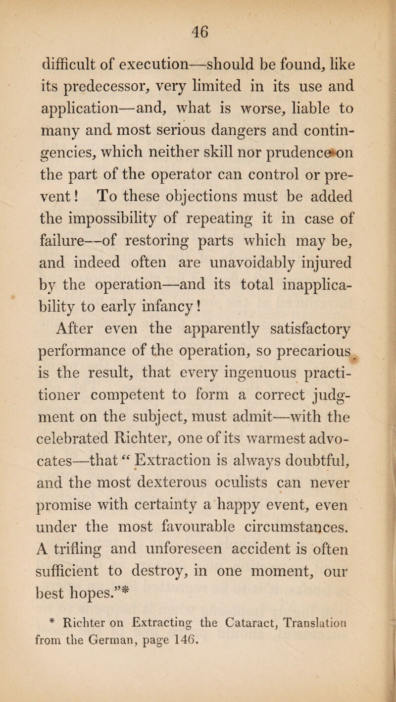 difficult of execution—should be found, like its predecessor, very limited in its use and application—and, what is worse, liable to many and most serious dangers and contin¬ gencies, which neither skill nor prudence1 on the part of the operator can control or pre¬ vent ! To these objections must be added the impossibility of repeating it in case of failure—of restoring parts which may be, and indeed often are unavoidably injured by the operation—and its total inapplica¬ bility to early infancy! After even the apparently satisfactory performance of the operation, so precarious^ is the result, that every ingenuous practi¬ tioner competent to form a correct judg¬ ment on the subject, must admit—with the celebrated Richter, one of its warmest advo¬ cates—that “ Extraction is always doubtful, and the most dexterous oculists can never promise with certainty a happy event, even under the most favourable circumstances. A trifling and unforeseen accident is often sufficient to destroy, in one moment, our best hopes.”* * Richter on Extracting the Cataract, Translation from the German, page 146.