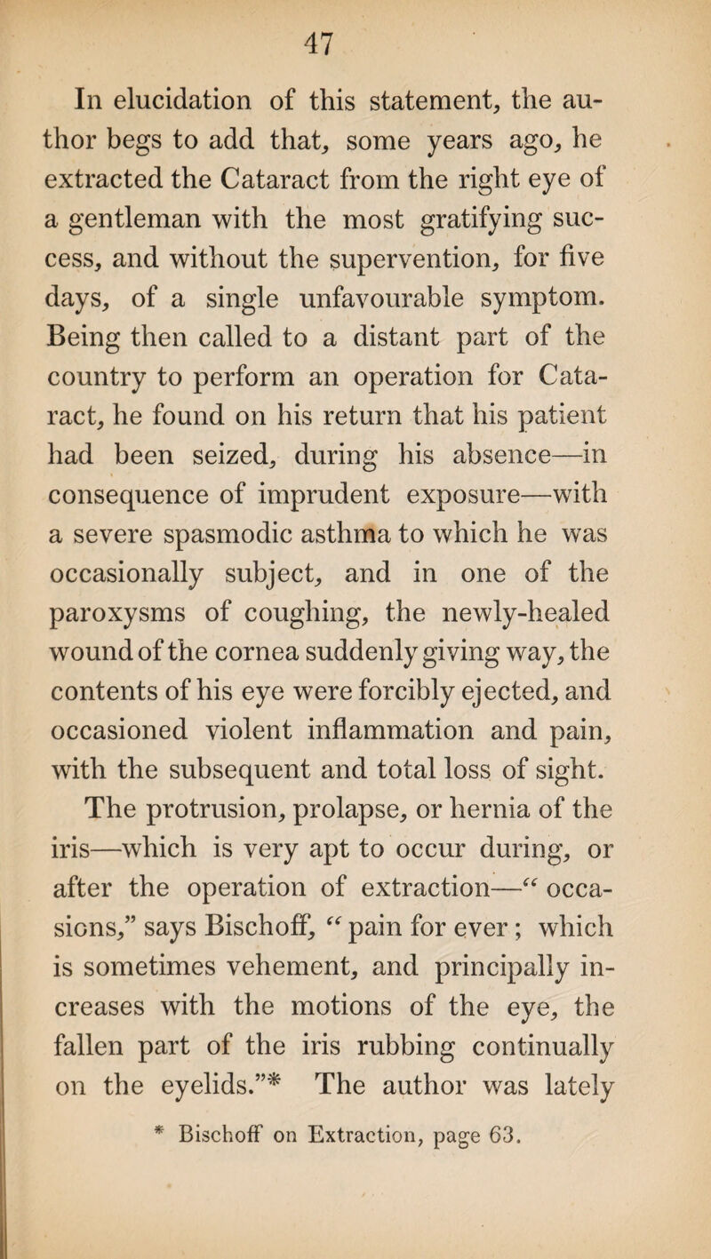 In elucidation of this statement, the au¬ thor begs to add that, some years ago, he extracted the Cataract from the right eye of a gentleman with the most gratifying suc¬ cess, and without the supervention, for five days, of a single unfavourable symptom. Being then called to a distant part of the country to perform an operation for Cata¬ ract, he found on his return that his patient had been seized, during his absence—in consequence of imprudent exposure—with a severe spasmodic asthma to which he was occasionally subject, and in one of the paroxysms of coughing, the newly-healed wound of the cornea suddenly giving way, the contents of his eye were forcibly ejected, and occasioned violent inflammation and pain, with the subsequent and total loss of sight. The protrusion, prolapse, or hernia of the iris—which is very apt to occur during, or after the operation of extraction—“ occa¬ sions,” says BischofT, “ pain for ever; which is sometimes vehement, and principally in¬ creases with the motions of the eye, the fallen part of the iris rubbing continually on the eyelids.”* The author was lately * Bischoff on Extraction, page 63.
