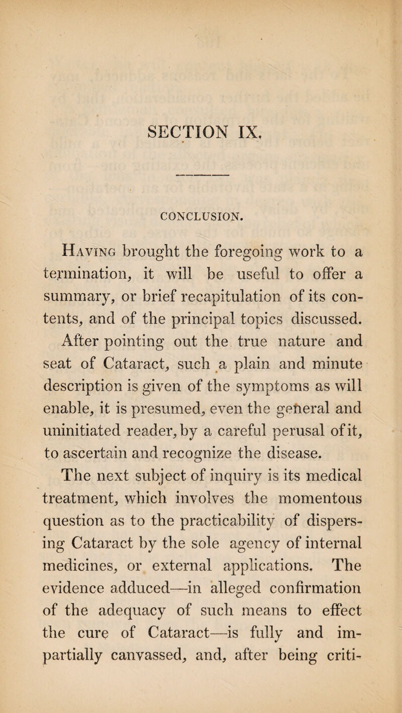 SECTION IX, CONCLUSION. Having brought the foregoing work to a termination, it will be useful to offer a summary, or brief recapitulation of its con¬ tents, and of the principal topics discussed. After pointing out the true nature and seat of Cataract, such a plain and minute description is given of the symptoms as will enable, it is presumed, even the general and uninitiated reader, by a careful perusal of it, to ascertain and recognize the disease. The next subject of inquiry is its medical treatment, which involves the momentous question as to the practicability of dispers¬ ing Cataract by the sole agency of internal medicines, or external applications. The evidence adduced—in alleged confirmation of the adequacy of such means to effect the cure of Cataract—is fully and im¬ partially canvassed, and, after being criti-