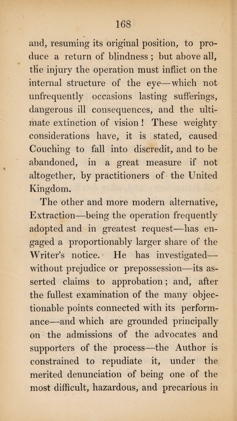 and, resuming its original position, to pro¬ duce a return of blindness ; but above all, tHe injury the operation must inflict on the internal structure of the eye—which not unfrequently occasions lasting sufferings, dangerous ill consequences, and the ulti¬ mate extinction of vision ! These weighty considerations have, it is stated, caused Couching to fall into discredit, and to be abandoned, in a great measure if not altogether, by practitioners of the United Kingdom. The other and more modern alternative. Extraction—being the operation frequently adopted and in greatest request—has en¬ gaged a proportionably larger share of the Writer’s notice. He has investigated— without prejudice or prepossession—its as¬ serted claims to approbation; and, after the fullest examination of the many objec¬ tionable points connected with its perform¬ ance—and which are grounded principally on the admissions of the advocates and supporters of the process—the Author is constrained to repudiate it, under the merited denunciation of being one of the most difficult, hazardous, and precarious in