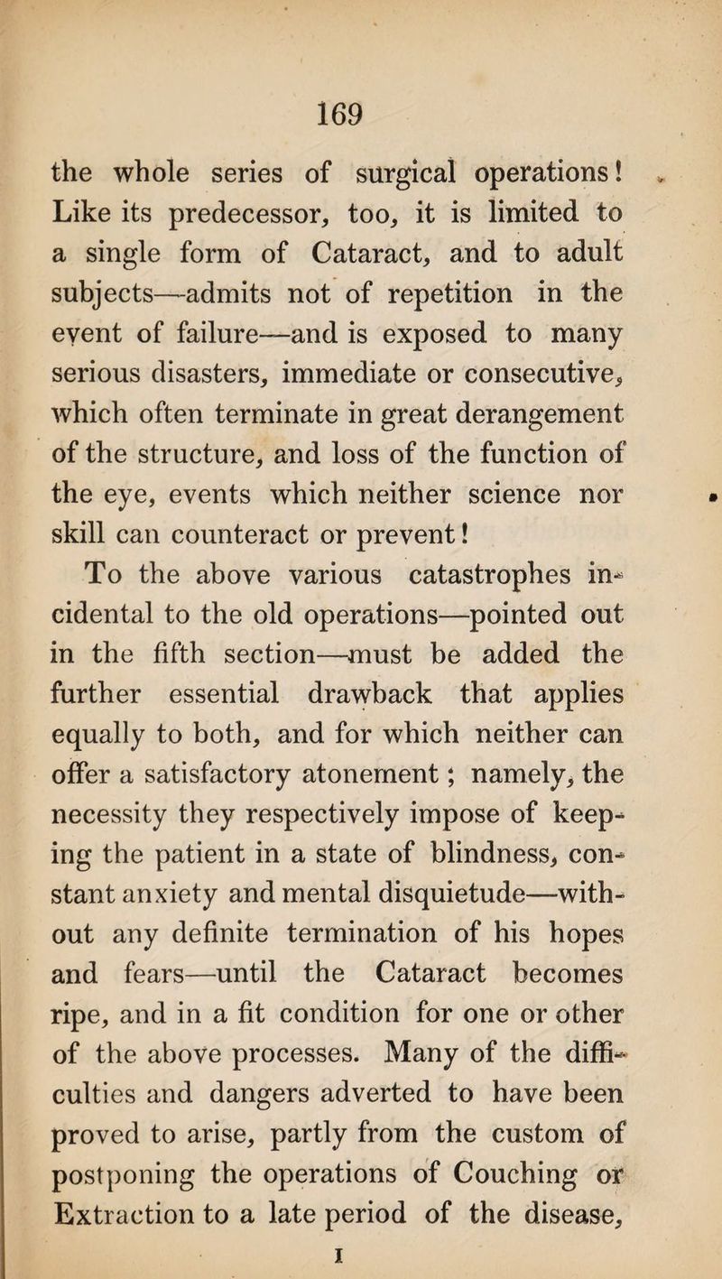 the whole series of surgical operations! * Like its predecessor, too, it is limited to a single form of Cataract, and to adult subjects—admits not of repetition in the event of failure—and is exposed to many serious disasters, immediate or consecutive, which often terminate in great derangement of the structure, and loss of the function of the eye, events which neither science nor skill can counteract or prevent! To the above various catastrophes in- cidental to the old operations—pointed out in the fifth section—must be added the further essential drawback that applies equally to both, and for which neither can offer a satisfactory atonement; namely, the necessity they respectively impose of keep¬ ing the patient in a state of blindness, con¬ stant anxiety and mental disquietude—with¬ out any definite termination of his hopes and fears—until the Cataract becomes ripe, and in a fit condition for one or other of the above processes. Many of the diffi¬ culties and dangers adverted to have been proved to arise, partly from the custom of postponing the operations of Couching or Extraction to a late period of the disease. i