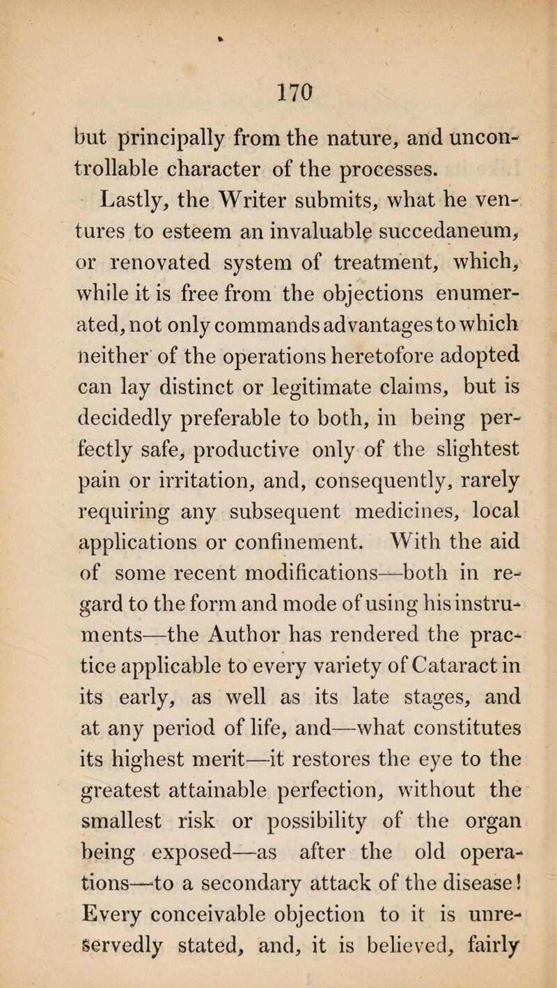 but principally from the nature, and uncon¬ trollable character of the processes. Lastly, the Writer submits, what he ven¬ tures to esteem an invaluable succedaneum, or renovated system of treatment, which, while it is free from the objections enumer¬ ated, not only commands advantages to which neither of the operations heretofore adopted can lay distinct or legitimate claims, but is decidedly preferable to both, in being per¬ fectly safe* productive only of the slightest pain or irritation, and, consequently, rarely requiring any subsequent medicines, local applications or confinement. With the aid of some recent modifications—both in re¬ gard to the form and mode of using his instru¬ ments—the Author has rendered the prac¬ tice applicable to every variety of Cataract in its early, as well as its late stages, and at any period of life, and—what constitutes its highest merit—it restores the eye to the greatest attainable perfection, without the smallest risk or possibility of the organ being exposed—as after the old opera¬ tions—to a secondary attack of the disease! Every conceivable objection to it is unre¬ servedly stated, and, it is believed, fairly