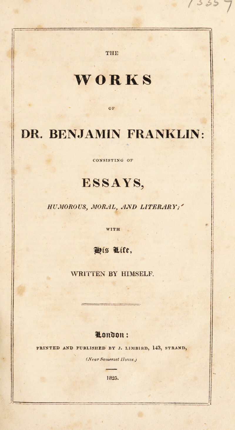 THE WORKS OF DR. BENJAMIN FRANKLIN CONSISTING OF ESSAYS, HUMOROUS, MORAL, AND LITERARY; /• S WITH WRITTEN BY HIMSELF. S,onUtm: PRINTED AND PUBLISHED BY J. LIJIBIRD, 143, STRAND, (Near Somerset House.)