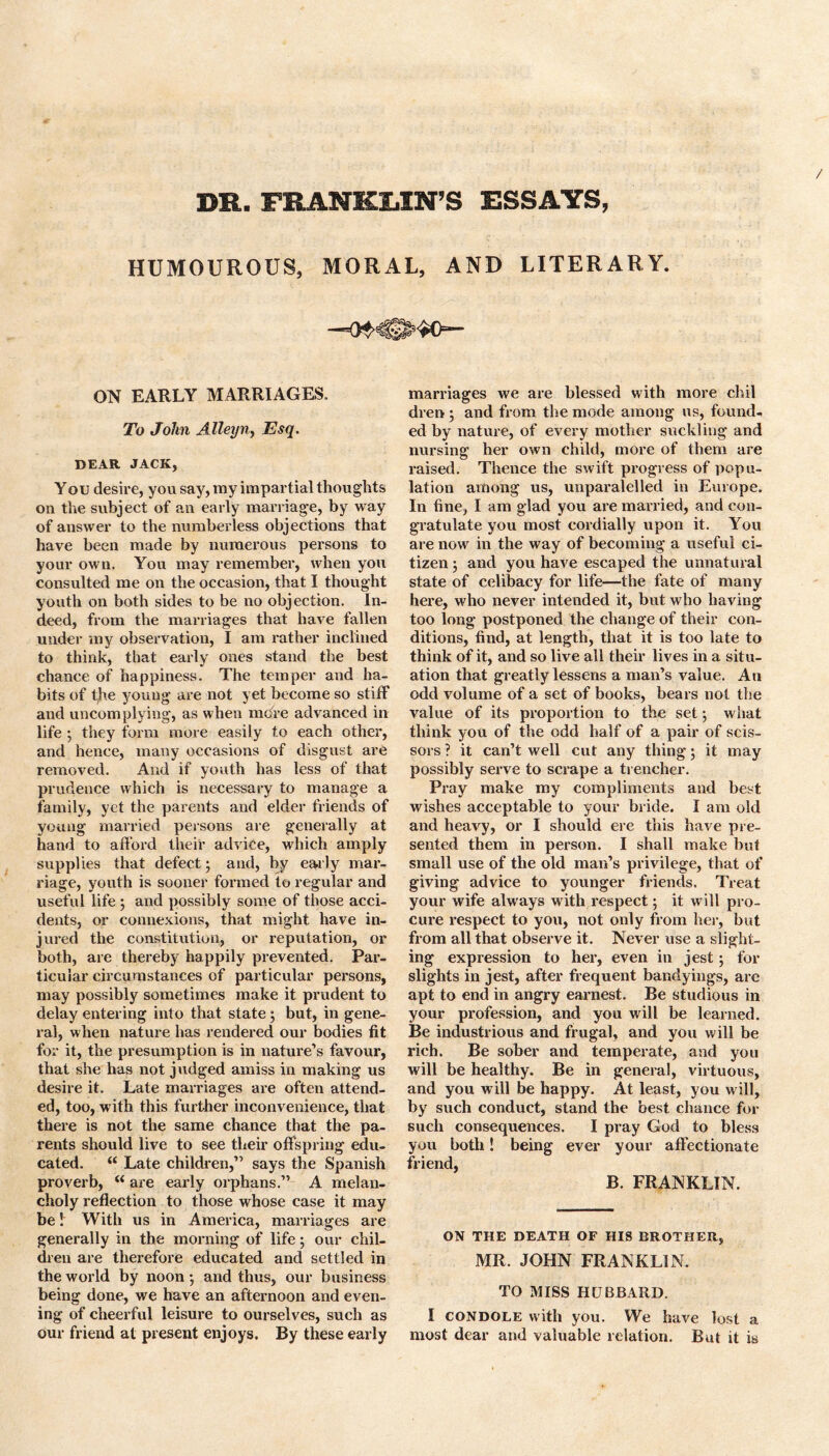 DR. FRANKUN’S ESSAYS, HUMOUROUS, MORAL, AND LITERARY. ON EARLY MARRIAGES, To John Alleyn, Esq. DEAR JACK, You desire, you say, my impartial thoughts on the subject of an early marriage, by way of answer to the numberless objections that have been made by numerous persons to your own. You may remember, when you consulted me on the occasion, that I thought youth on both sides to be no objection. In- deed, from the marriages that have fallen under my observation, I am rather inclined to think, that early ones stand the best chance of happiness. The temper and ha- bits of the young are not yet become so stiff and uncomplying, as when mdfe advanced in life 3 they form more easily to each other, and hence, many occasions of disgust are removed. And if youth has less of that prudence which is necessary to manage a family, yet the parents and elder friends of young married persons are generally at hand to afford their advice, which amply supplies that defect3 and, by early mar- riage, youth is sooner formed to regular and useful life 3 and possibly some of those acci- dents, or connexions, that might have in- jured the constitution, or reputation, or both, are thereby happily prevented. Par- ticular circumstances of particular persons, may possibly sometimes make it px’udent to delay entering into that state 3 but, in gene- ral, when nature has rendered our bodies fit for it, the presumption is in nature’s favour, that she has not judged amiss in making us desire it. Late marriages are often attend- ed, too, with this further inconvenience, that there is not the same chance that the pa- rents should live to see their offspring edu- cated. “ Late children,” says the Spanish proverb, M are early orphans.” A melan- choly reflection to those whose case it may be! With us in America, marriages are generally in the morning of life 3 our chil- dren are therefore educated and settled in the world by noon 3 and thus, our business being done, we have an afternoon and even- ing of cheerful leisure to ourselves, such as our friend at present enjoys. By these early marriages we are blessed with more chil dren 3 and from the mode among us, found- ed by nature, of every mother suckling and nursing her own child, more of them are raised. Thence the swift progress of popu- lation among us, unparalelled in Europe. In fine, I am glad you are married, and con- gratulate you most cordially upon it. You are now in the way of becoming a useful ci- tizen 3 and you have escaped the unnatural state of celibacy for life—the fate of many here, who never intended it, but who having too long postponed the change of their con- ditions, find, at length, that it is too late to think of it, and so live all their lives in a situ- ation that greatly lessens a man’s value. An odd volume of a set of books, bears not the value of its proportion to the set 3 what think you of the odd half of a pair of scis- sors ? it can’t well cut any thing 3 it may possibly serve to scrape a trencher. Pray make my compliments and best wishes acceptable to your bride. I am old and heavy, or I should ere this have pre- sented them in person. I shall make but small use of the old man’s privilege, that of giving advice to younger friends. Treat your wife always with respect; it will pro- cure respect to you, not only from her, but from all that observe it. Never use a slight- ing expression to her, even in jest; for slights in jest, after frequent bandyings, arc apt to end in angry earnest. Be studious in your profession, and you will be learned. Be industrious and frugal, and you will be rich. Be sober and temperate, and you will be healthy. Be in general, virtuous, and you will be happy. At least, you will, by such conduct, stand the best chance for such consequences. I pray God to bless you both! being ever your affectionate friend, B. FRANKLIN. ON THE DEATH OF HIS BROTHER, MR. JOHN FRANKLIN. TO MISS HUBBARD. I CONDOLE with you. We have lost a most dear and valuable relation. But it is