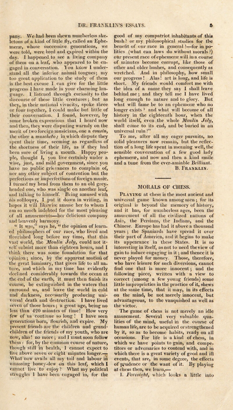 pany. We had been shewn numberless ske- letons of a kind of little fly, called an Ephe- mera, whose successive generations, we were told, were bred and expired within the day. 1 happened to see a living company of them on a leaf, who appeared to be en- gaged in conversation. You kiiow 1 under- stand all the inferior animal tongues; my too great application to the study of them is the best excuse I can give for the little progress 1 have made in your charming lan- guage. 1 listened through curiosity to the discourse of these little creatures; but as they, in their national vivacity, spoke three or four together, I could make but little of their conversation. 1 found, however, by some broken expressions that I heard now and then, they were disputing warmly on the merit of two foreign musicians, one a cousin, the other a muscheto; in which dispute they spent their time, seeming as regardless of the shortness of their life, as if they had been sure of living a month. Happy peo- ple, thought I, you live certainly under a wise, just, and mild government, since you have no public grievances to complain of, nor any other subject of contention but the perfections or imperfections of foreign music. 1 turned my head from them to an old grey- headed one, who was single on another leaf, and talking to himself. Being amused with his soliloquy, I put it down in writing, in hopes it will likewise amuse her to whom I am so much indebted for the most pleasing of all amusements—-her delicious company and heavenly harmony. “ It was,” says he, “ the opinion of learn- ed philosophers of our race, who lived and flourished long before my time, that this vast world, the Moulin Joly, could not it- self subsist more than eighteen hours, and I think there was some foundation for that opinion; since, by the apparent motion of the great luminary, that gives life to all na- ture, and which in my time has evidently declined considerably towards the ocean at the end of the earth, it must then finish its course, be extinguished in the waters that surround us, and leave the world in cold and darkness, necessarily producing uni- versal death and destruction. I have lived seven of those hours; a great age, being no less than 420 minutes of time! How very few of us continue so long ! I have seen generations boi’n, flourish, and expire. My present friends are the children and grand- children of the friends of my youth, who are nowr, alas! no more ; and I must soon follow them : for, by the common course of nature, though still in health, 1 cannot expect to live above seven or eight minutes longer.—r What now avails all my toil and labour in amassing honey-dew on this leaf, which I cannot live to enjoy? What my political good of my compatriot inhabitants of this bush ? or my philosophical studies for the benefit of our race in general ?—for in po- litics (what can laws do without morals ?) our present race of ephemerae will in a course of minutes become corrupt, like those of other and older bushes, and consequently as wretched. And in philosophy, how small our progress ! Alas! art is long, and life is short. My friends would comfort me with the idea of a name they say I shall leave behind me; and they tell me I have lived long enough to nature and to glory. But what will fame be to an ephemerae who no longer exists ? and what will become of all history in the eighteenth hour, when the world itself, even the whole Moulin Joly, shall come to its end, and be buried in an universal ruin ?” To me, after all my eager pursuits, no solid pleasures now remain, but the reflec- tion of a long life spent in meaning well, the sensible conversation of a few good lady ephemerae, and now and then a kind smile and a tune from the ever-amiable Brilliant. B. Franklin. MORALS OF CHESS. Playing at chess is the most ancient and universal game known among men ; for its original is beyond the memory of history, and it has, for numberless ages, been the amusement of all the civilized nations of Asia, the Persians, the Indians, and the Chinese. Europe has had it above a thousand years ; the Spaniards have spread it over their part of America, and it begins to make its appearance in these States. It is so interesting in itself, as not to need theview of ggin to induce engaging in it; and thence it is never played for money. Those, therefore, who have leisure for such diversions, cannot find one that is more innocent; and the following piece, written with a view to correct (among a few young friends) some little improprieties in the practice of it, shews at the same time, that it may, in its effects on the mind, be not merely innocent, but advantageous, to the vanquished as well as the victor. The game of chess is not merely an idle amusement. Several very valuable qua- lities of the mind, useful in the course of human life, are to be acquired or strengthened by it, so as to become habits, ready on all occasions. For life is a kind of chess, in which we have points to gain, and compe- titors or adversaries to contend with, and in which there is a great variety of good and ill events, that are, in some degree, the effects of prudence or the want of it. By playing at chess then, we learn,—