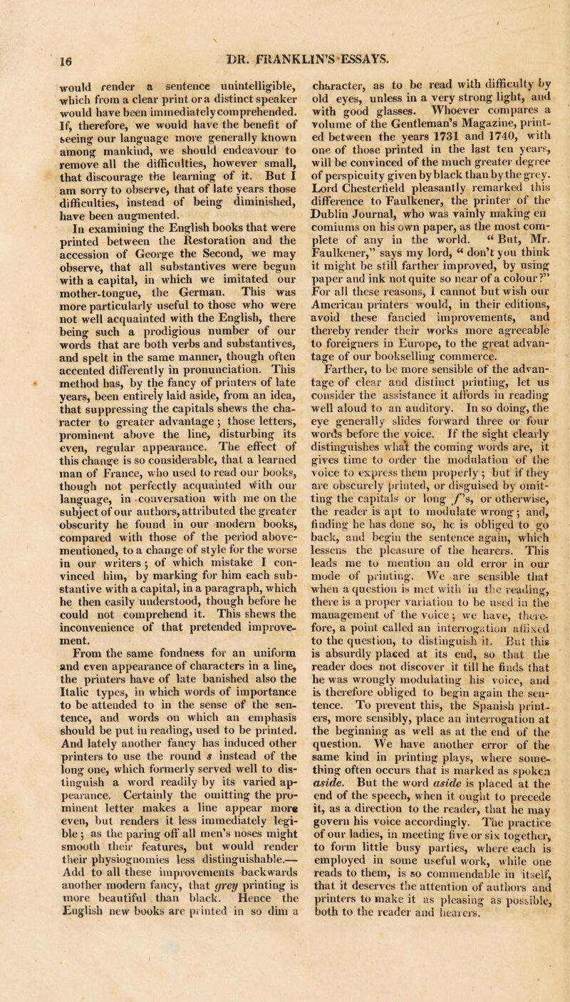 would render a sentence unintelligible, which from a clear print ora distinct speaker would have been immediately comprehended. If, therefore, we wouid have the benefit of seeing our language more generally known among mankind, we should endeavour to remove all the difficulties, however small, that discourage the learning of it. But I am sorry to observe, that of late years those difficulties, instead of being diminished, have been augmented. In examining the English books that were printed between the Restoration and the accession of George the Second, we may observe, that all substantives were begun with a capital, in which we imitated our mother-tongue, the German. This was more particularly useful to those who were not well acquainted with the English, there being such a prodigious number of our words that are both verbs and substantives, and spelt in the same manner, though often accented differently in pronunciation. This method has, by the fancy of printers of late years, been entirely laid aside, from an idea, that suppressing the capitals shews the cha- racter to greater advantage ; those letters, prominent above the line, disturbing its even, regular appearance. The effect of this change is so considerable, that a learned man of France, who used to read our books, though not perfectly acquainted with our language, in conversation with me on the subject of our authors, attributed the greater obscurity he found in our modern books, compared with those of the period above- mentioned, to a change of style for the worse in our writers; of which mistake I con- vinced him, by marking for him each sub- stantive with a capital, in a paragraph, which he then easily understood, though before he could not comprehend it. This shews the inconvenience of that pretended improve- ment. From the same fondness for an uniform and even appearance of characters in a line, the printers have of late banished also the Italic types, in which words of importance to be attended to in the sense of the sen- tence, and wox’ds on which an emphasis should be put in reading, used to be printed. And lately another fancy has induced other printers to use the round s instead of the long one, which formerly served well to dis- tinguish a word readily by its varied ap- pearance. Certainly the omitting the pro- minent letter makes a line appear more even, but renders it less immediately legi- ble ; as the paring off all men’s noses might smooth their features, but would render their physiognomies less distinguishable.— Add to all these improvements backwards another modern fancy, that grey printing is more beautiful than black. Hence the English new books are printed in so dim a character, as to be read with difficulty by old eyes, unless in a very strong light, and with good glasses. Whoever compares a volume of the Gentleman’s Magazine, print- ed between the years 1731 and 1740, with one of those printed in the last ten years, will be convinced of the much greater degree of perspicuity given by black than by the grey. Lord Chesterfield pleasantly remarked this difference to Faulkener, the printer of the Dublin Journal, who was vainly making en comiums on his own paper, as the most com- plete of any in the world. “ But, Mr. Faulkener,” says my lord, u don’t you think it might be still farther improved, by using paper and ink not quite so near of a colour ?” For all these reasons, I cannot but wish our American printers would, in their editions, avoid these fancied improvements, and thereby render their works more agreeable to foreigners in Europe, to the great advan- tage of our bookselling commerce. Farther, to be more sensible of the advan- tage of clear and distinct printing, let us consider the assistance it affords in reading well aloud to an auditory. In so doing, the eye generally slides forward three or four words before the voice. If the sight clearly distinguishes wlia't the coming words are, it gives time to order the modulation of the voice to express them properly ; but if they are obscurely printed, or disguised by omit- ting the capitals or long /'s, or otherwise, the reader is apt to modulate wrong; and, finding he has done so, he is obliged to go back, and begin the sentence again, which lessens the pleasure of the hearers. This leads me to mention an old error in our mode of printing. We are sensible that when a question is met with in the reading, there is a proper variation to be used in the management of the voice; we have, there- fore, a point called an interrogation affixed to the question, to distinguish it. But this is absurdly placed at its end, so that the reader does not discover it till he finds that he was wrongly modulating his voice, and is therefore obliged to begin again the sen- tence. To prevent this, the Spanish print- ers, more sensibly, place an interrogation at the beginning as well as at the end of the question. We have another error of the same kind in printing plays, where some- thing often occurs that is marked as spoken aside. But the word aside is placed at the end of the speech, when it ought to precede it, as a direction to the reader, that he may govern his voice accordingly. The practice of our ladies, in meeting five or six together, to form little busy parties, where each is employed in some useful work, while one reads to them, is so commendable in itself, that it deserves the attention of authors and printers to make it as pleasing as possible, both to the reader and bearers.