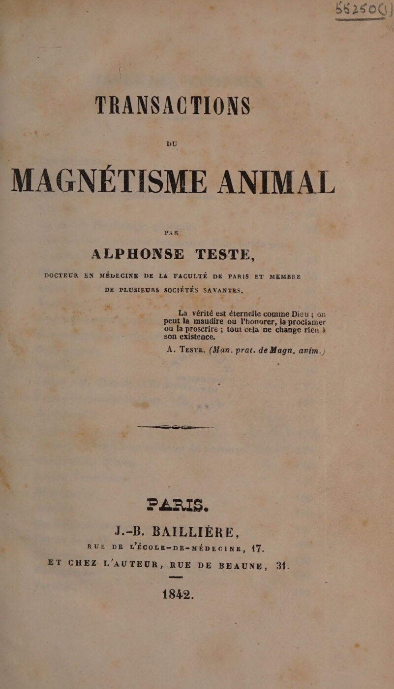 DU PAR ALPHONSE TESTE, DOCTEUR EN MÉLECINE DE LA FACULTÉ DE PARIS ET MEMBRE DE PLUSIEURS SOCIÉTÉS SAVANTES. La vérité est éternelle comme Dieu :; on peut la maudire ou l’honorer, la proclamer ou la proscrire ; tout cela ne change rien à son existence, À. Teste. (fan. prat. de Magn. anim.) PARIS. J.-B. BAILLIÈRE, RUE DE L'ÉCOLE-DE-MÉDECINE, A7. ET CHEZ L'AUTEUR, RUE DE BEAUNE, 31. 1842.