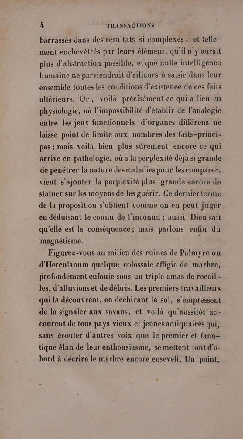 barrassés dans des résultats si complexes , et telle- ment enchevètrés par leurs élémens, qu'il n y aurait plus d’abstraction possible, et que nulle intelligence humaine ne parviendrait d'ailleurs à saisir dans leur ensemble toutes les conditions d'existence de ces faits ultérieurs. Or, voilà précisément ce qui a lieu en physiologie, où l'impossibilité d'établir de l’analogie entre les jeux fonctionnels d'organes différens ne laisse point de limite aux nombres des faits-princi- pes; mais voilà bien plus sürement encore ce qui arrive en pathologie, où à la perplexité déjà si grande de pénétrer la nature des maladies pour les comparer, vient s'ajouter la perplexité plus grande encore de statuer sur les moyens de les guérir. Ce dernier terme de la proposition s'obtient comme on en peut juger en déduisant le connu de l’inconnu ; aussi Dieu sait qu'elle est la conséquence; mais parlons enfin du magnétisme. Figurez-vous au milieu des ruines de Palmyre ou d'Herculanum quelque colossale effigie de marbre, profondément enfouie sous un triple amas de rocail- les, d'alluvions et de débris. Les premiers travailleurs qui la découvrent, en déchirant le sol, s'empressent de la signaler aux savans, et voilà qu'aussitôt ac- coureut de tous pays vieux et Jeunes antiquaires qui, sans écouter d'autres voix que le premier et fana— tique élan de leur enthousiasme, se mettent tout d'a- bord à décrire le marbre encore enseveli. Un point,