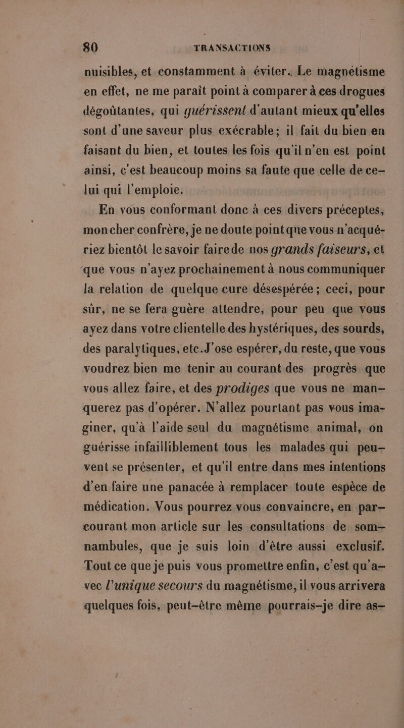 nuisibles, et constamment à éviter. Le magnétisme en effet, ne me paraît point à comparer à ces drogues dégoûtantes, qui guérissent d'autant mieux qu’elles sont d’une saveur plus exécrable; 1! fait du bien en faisant du bien, et toutes les fois qu'il n’en est point ainsi, c'est beaucoup moins sa faute que celle de ce- lui qui l'emploie. En vous conformant donc à ces divers préceptes, mon cher confrère, je ne doute point qne vous n'acqué- riez bientôt le savoir fairede nos grands faiseurs, et que vous n'ayez prochainement à nous communiquer la relation de quelque cure désespérée; ceci, pour sûr, ne se fera guère attendre, pour peu que vous ayez dans votre clientelle des hystériques, des sourds, des paralytiques, etc.J’ose espérer, du reste, que vous voudrez bien me tenir au courant des progrès que vous allez faire, et des prodiges que vous ne man- querez pas d'opérer. N’allez pourtant pas vous ima- giner, qu'à l’aide seul du magnétisme animal, on guérisse infailliblement tous les malades qui peu- vent se présenter, et qu'il entre dans mes intentions d'en faire une panacée à remplacer toute espèce de médication. Vous pourrez vous convaincre, en par- courant mon article sur les consultations de som-— nambules, que je suis loin d’être aussi exclusif. Tout ce que je puis vous promettre enfin, c’est qu'a- vec l'unique secours du magnétisme, il vous arrivera quelques fois, peut-être mème pourrais-je dire as—