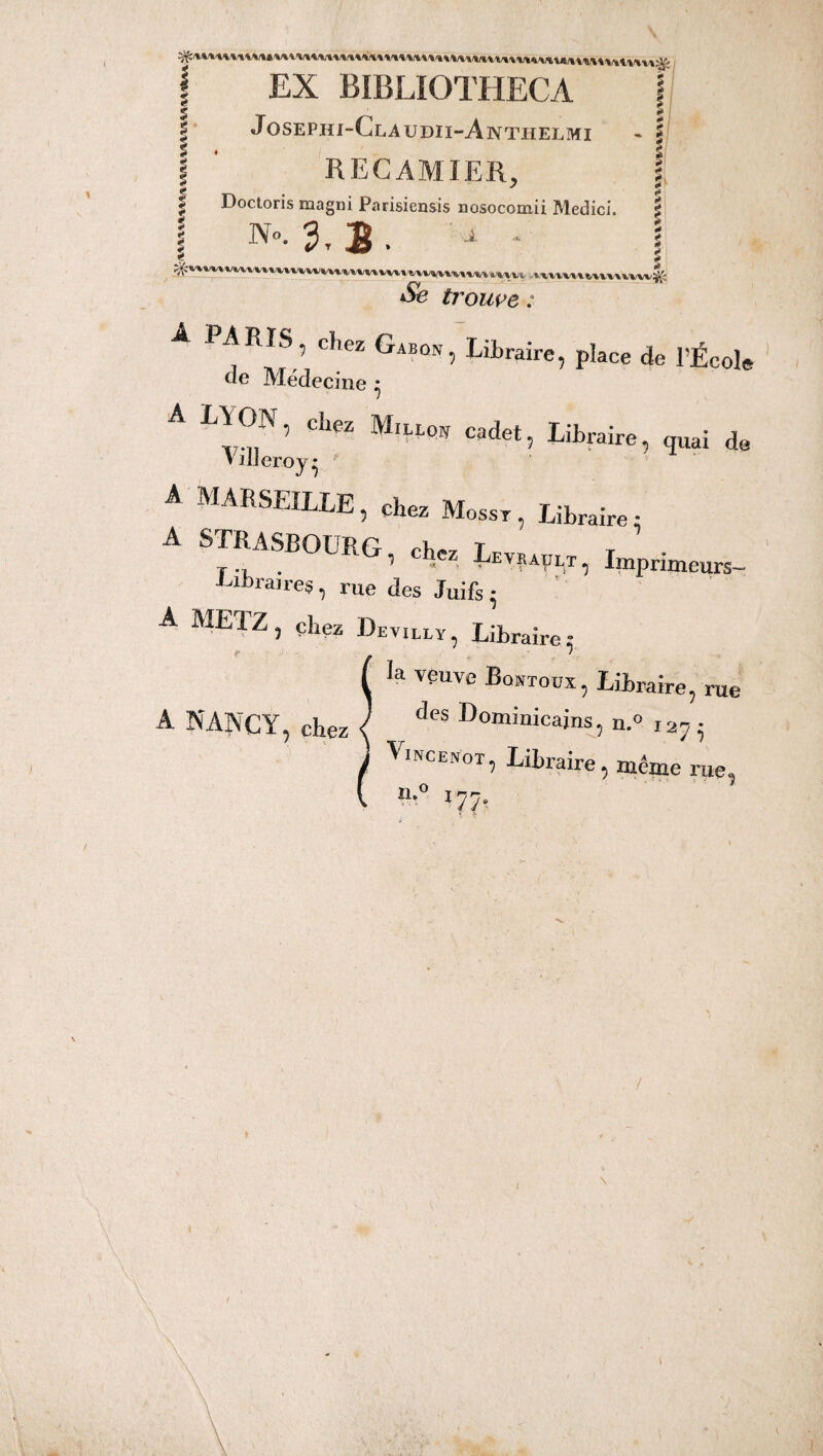 ‘ - *• ? s 2 <* « m ** * * * * * * •> * * 4 EX BIBLIOTHECA Josephi-Claudii-Anthelmi RECAMIER, Doctoris magni Parisiensis nosocomii Medici. No. 3, B. A ? « -i ? * * £ i * s f ^;w«,Mvivu»t»mvvkwmwm»t»v»\\MvM iuv> * uuu mmm4' & trouve : A PARIS, chez Gabon, Libraire, place de l'École de Médecine • ’ Cll6Z Ml?‘t'0N cadet 5 libraire, quai de VilJeroy * A MARSEILLE, chez Mosst, Libraire: A STRASBOÜRG, chez L.,„,t) Imptimeuni. -Uin aires, rue des Juifs* A METZ, chez Devillï, Libraire; / ( la vpuve Bontodx, Libraire, rue A NANCY, chez < des Dominicains, n.° 127 ^ Vincenot, Libraire, même rue, n-° 177-