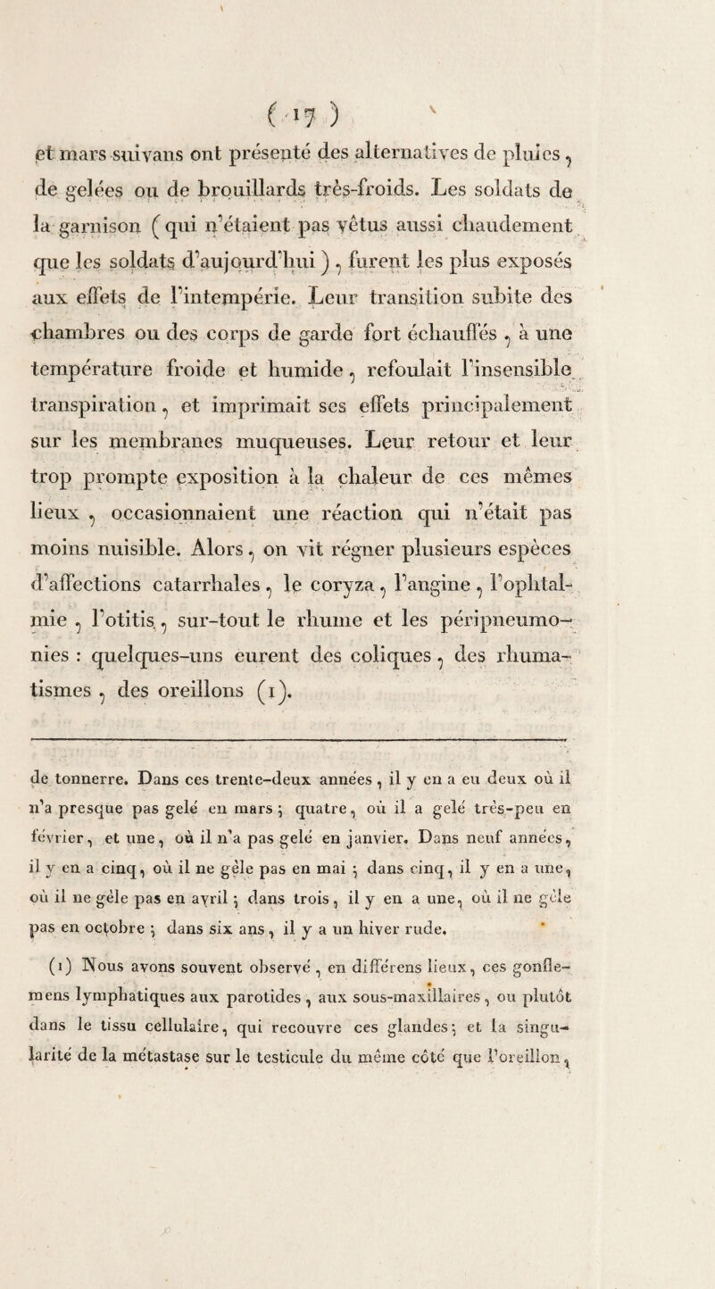 v ( >7 ) et mars siiiyans ont présenté des alternatives de pluies ? de gelées ou de brouillards très-froids. Les soldats de la garnison (qui n’étaient pas vêtus aussi chaudement que les soldats d’aujourd’hui ) ? furent les plus exposés aux effets de l’intempérie. Leur transition subite des chambres ou des corps de garde fort échauffés ^ à une température froide et humide, refoulait l’insensible transpiration ? et imprimait ses effets principalement sur les membranes muqueuses. Leur retour et leur trop prompte exposition à la chaleur de ces mêmes lieux ^ occasionnaient une réaction qui n’était pas moins nuisible. Alors ^ on vit régner plusieurs espèces d’affections catarrhales ^ le coryza ^ l’angine ^ l’ophtal¬ mie ^ l’otitis., sur-tout le rhume et les péripneumo— nies : quelques-uns eurent des coliques ^ des rhuma¬ tismes ^ des oreillons (i). de tonnerre. Dans ces trente-deux années , il y en a eu deux où il n’a presque pas gelé en mars ; quatre, où il a gelé très-peu en lévrier, et une, où il n’a pas gelé en janvier. Dans neuf années, il y en a cinq, où il ne gèle pas en mai $ dans cinq, il y en a une, où il ne gèle pas en avril \ dans trois, il y en a une, où il ne gèle pas en octobre \ dans six ans, il y a un hiver rude. (1) Nous avons souvent observé , en différons lieux, ces gonfle- mens lymphatiques aux parotides , aux sous-maxillaires, ou plutôt dans le tissu cellulaire, qui recouvre ces glandes*, et la singu¬ larité de la métastase sur le testicule du même côté que Poreillon^