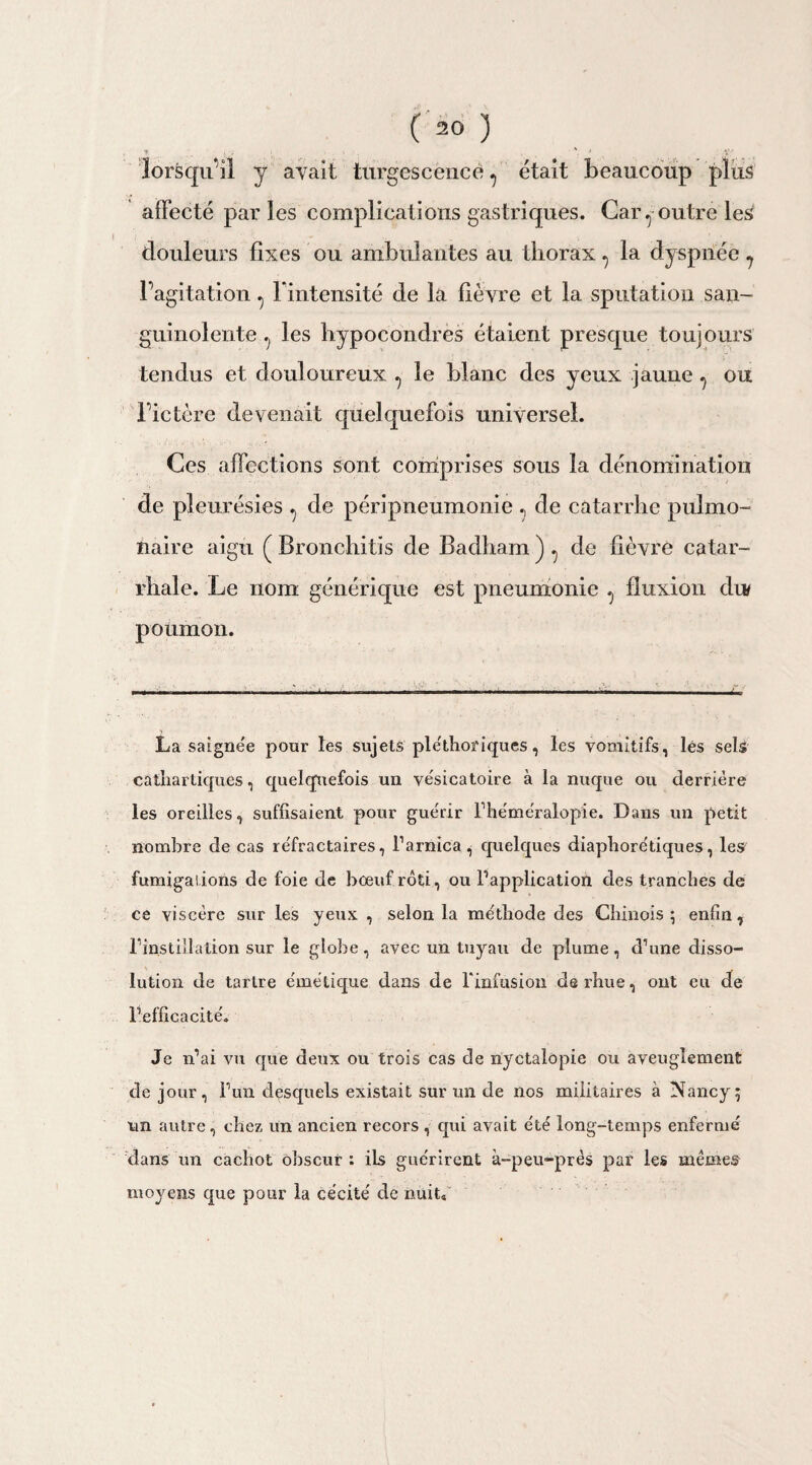 * , • v , \ * ' X' lorsqu’il y avait turgescence7 était beaucoup plus affecté parles complications gastriques. Car., outre les douleurs fixes ou ambulantes au thorax 7 la dyspnée 7 l’agitation 7 l'intensité de la fièvre et la sputation san¬ guinolente 7 les hypocondres étaient presque toujours tendus et douloureux 7 le blanc des yeux jaune 7 ou l’ictère devenait quelquefois universel. Ces affections sont comprises sous la dénomination de pleurésies 7 de péripneumonie 7 de catarrhe pulmo¬ naire aigu ( Bronchitis de Badham)7 de fièvre catar¬ rhale. Le nom générique est pneumonie 7 fluxion du poumon. ■■ ,.i «in i ■ ■■ r- , .1 -■ ■ . . ■ . . La saignée pour les sujets pléthoriques, les vomitifs, lés sels cathartiques, quelquefois un vésicatoire à la nuque ou derrière les oreilles, suffisaient pour guérir l’héméralopîe. Dans un petit nombre de cas réfractaires, l’arnica, quelques diaphoniques, les fumigations de foie de bœuf rôti, ou l’application des tranches de ce viscère sur les yeux , selon la méthode des Chinois; enfin, l’instillation sur le globe, avec un tuyau de plume, d’une disso¬ lution de tartre émétique dans de l'infusion derhue, ont eu de l’efficacité. Je n’ai vu que deux ou trois cas de nyctalôpie ou aveuglement de jour, l’un desquels existait sur un de nos militaires à Nancy; un autre, chez un ancien recors, qui avait été long-temps enfermé dans un cachot obscur : ils guérirent à-peu-près par les mêmes moyens que pour la cécité de nuit*