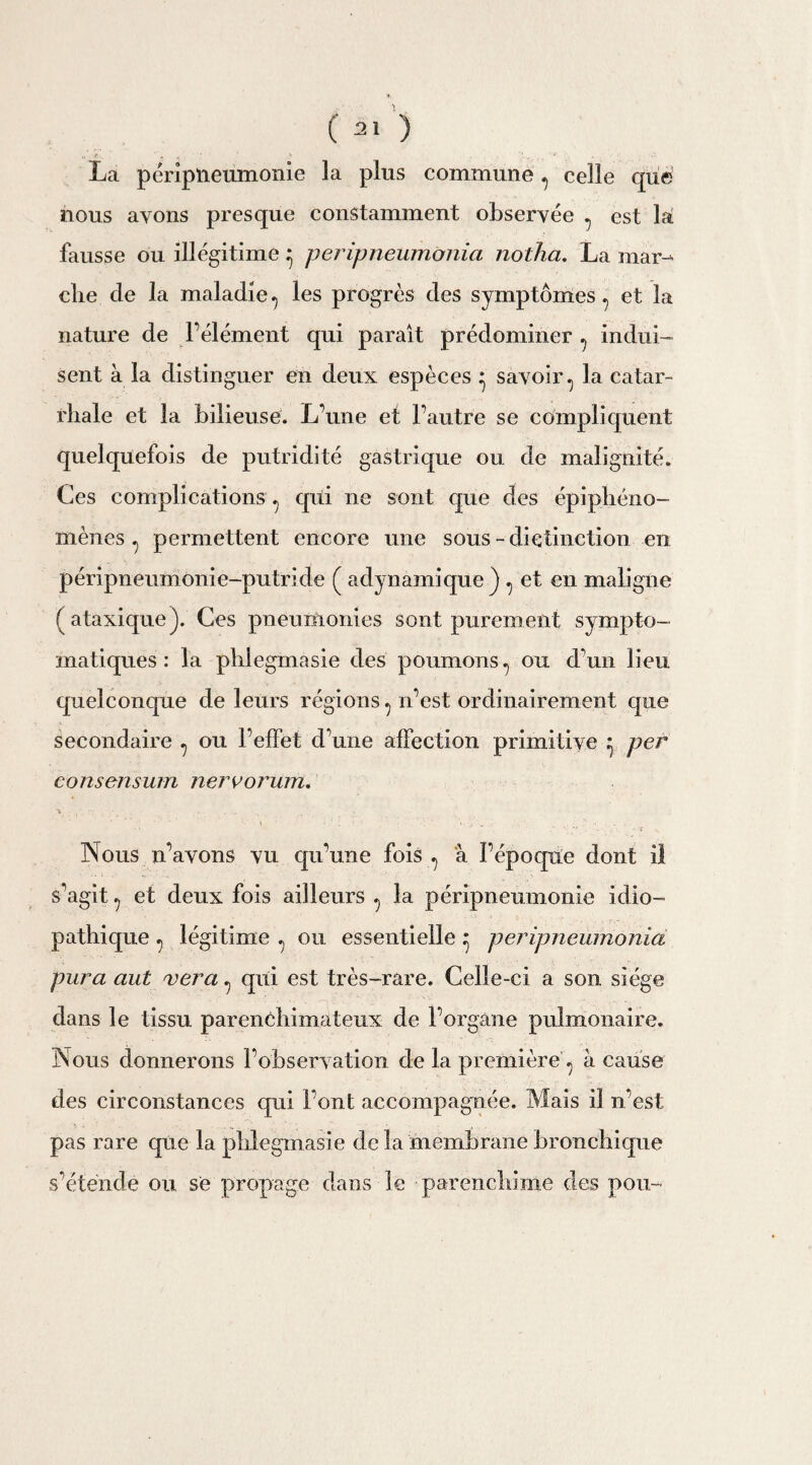 La péripneumonie la plus commune, celle que nous ayons presque constamment observée , est là fausse ou illégitime ^ peripneumonia notha. La mar¬ che de la maladie, les progrès des symptômes , et la nature de l’élément qui paraît prédominer , indui¬ sent à la distinguer en deux espèces • savoir, la catar¬ rhale et la bilieuse. L’une et l’autre se compliquent quelquefois de putridité gastrique ou de malignité. Ces complications , qui ne sont cpie des épiphéno¬ mènes , permettent encore une sous-distinction en péripneumonie-putride ( ad yn ami que ) , et en malign e (ataxique). Ces pneumonies sont purement sympto¬ matiques: la phlegmasie des poumons, ou d’un lieu quelconque de leurs régions, n’est ordinairement que Secondaire , ou l’effet d’une affection primitive } per consensum nervorum. ■» ... Nous 11’avons vu C|u’une fois, à l’époque dont il s’agit, et deux fois ailleurs , la péripneumonie idio¬ pathique , légitime , ou essentielle ; peripneumonia pur a aut ver a, qui est très-rare. Celle -ci a son siège dans le tissu parenchimateux de l’organe pulmonaire. Nous donnerons l’observation de la première , à cause des circonstances qui Font accompagnée. Mais il n’est pas rare que la phlegmasie delà membrane bronchique s’étende ou se propage dans le parenchime des pou-
