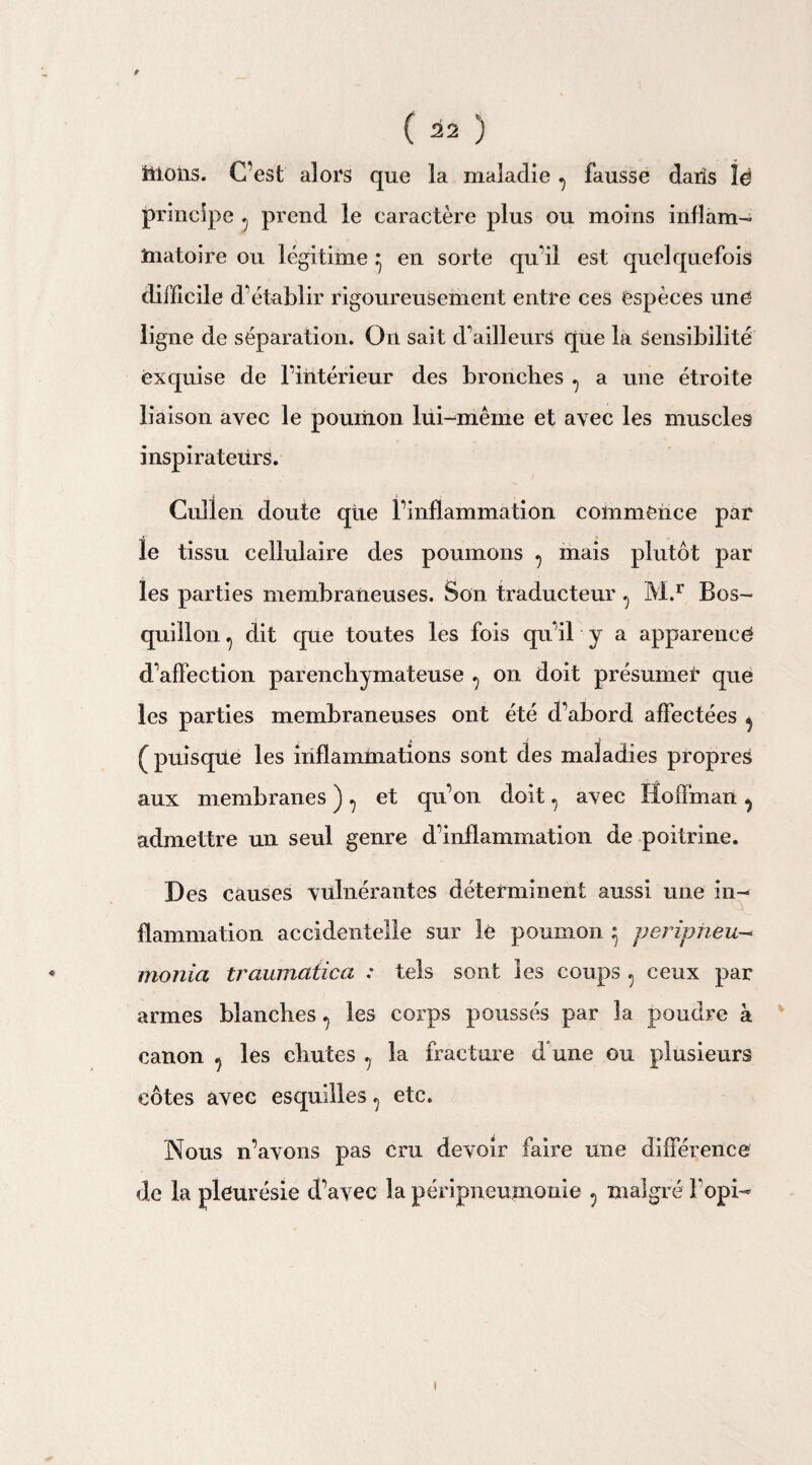9 ( 22 ) itlons. C’est alors que la maladie , fausse dans lë principe , prend le caractère plus ou moins inflam¬ matoire ou légitime ^ en sorte qu’il est quelquefois difficile d’établir rigoureusement entre ces espèces une ligne de séparation. On sait d’ailleurs que la Sensibilité exquise de l’intérieur des bronches , a une étroite liaison avec le poumon lui-même et avec les muscles inspirateurs. Cuîlen doute qtie l’inflammation commence par le tissu cellulaire des poumons , mais plutôt par les parties membraneuses. Son traducteur , M.r Bos- quillon , dit que toutes les fois qu’il y a apparence d’affection parenchymateuse , on doit présumer que les parties membraneuses ont été d’abord affectées , ( puisque les inflammations sont des maladies propres aux membranes ) , et qu’on doit , avec Hoffman , admettre un seul genre d’inflammation de poitrine. Des causes vtilnérantes déterminent aussi une in¬ flammation accidentelle sur le poumon ^ peripheu- monia troumaiica : tels sont les coups , ceux par armes blanches, les corps poussés par la poudre à canon , les chutes , la fracture d une ou plusieurs côtes avec esquilles, etc. Nous n’ayons pas cru devoir faire une différence de la pleurésie d’avec la péripneumonie , malgré fopi-