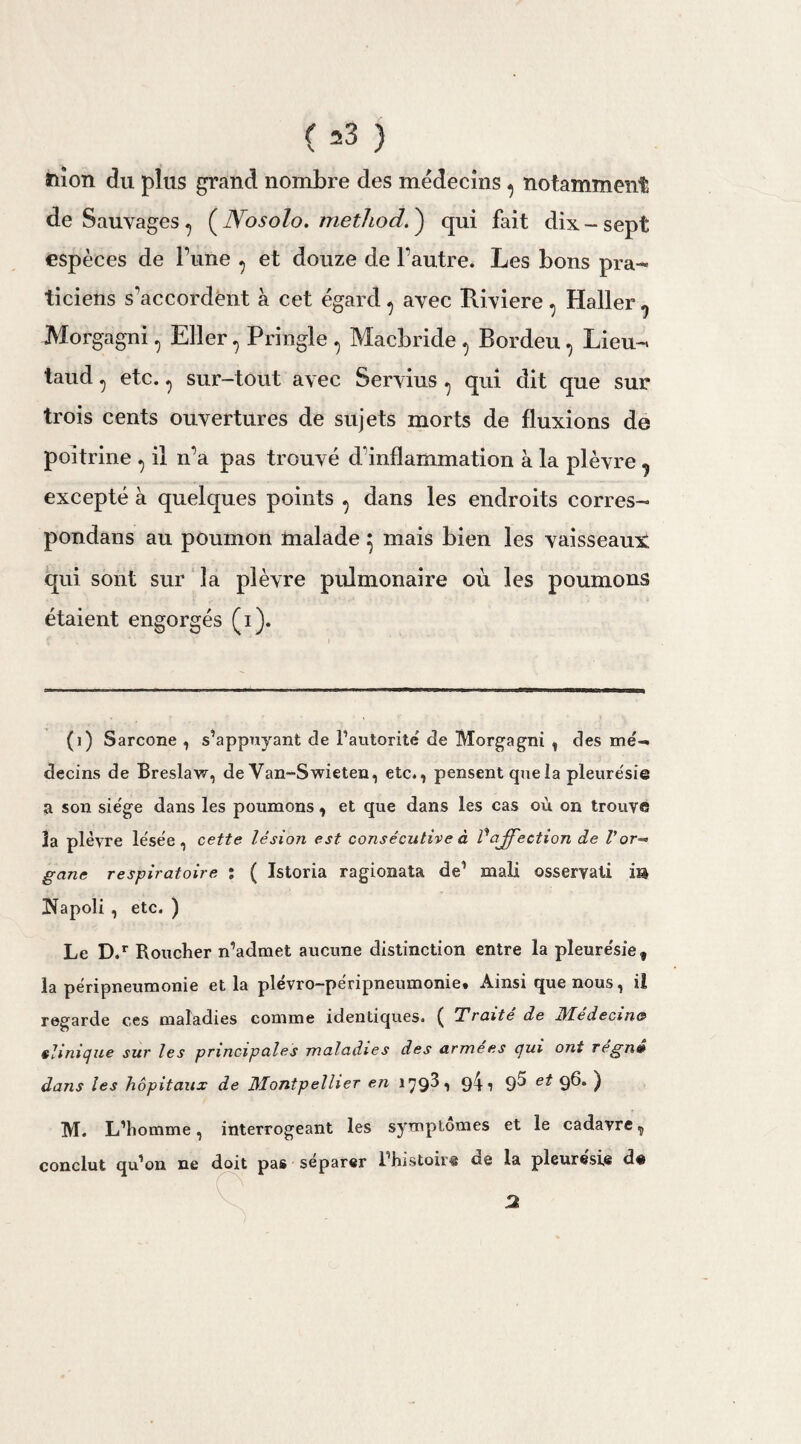 ( =3 ) ïiîon du plus grand nombre des médecins ^ notamment de Sauvages ? (JYosolo. metliod.') qui fait dix-sept espèces de Tune , et douze de l’autre. Les bons pra¬ ticiens s'accordent à cet égard ? avec Riviere , Haller 9 Morgagni, Eller, Pringle , Macbride , Bordeu, Lieu- taud, etc. , sur-tout avec Servius , qui dit que sur trois cents ouvertures de sujets morts de fluxions de poitrine ^ il n’a pas trouvé d'inflammation à la plèvre ? excepté à quelques points ^ dans les endroits corres¬ pondais au poumon malade ^ mais bien les vaisseaux qui sont sur ]a plèvre piümonaire où les poumons étaient engorgés (i). (1) Sarcone , s’appuyant de l’autorité de Morgagni , des mé¬ decins de Breslavr, de Van-Swieten, etc., pensent que la pleurésie a son sie'ge dans les poumons, et que dans les cas où on trouve la plèvre lésée, cette lésion est consécutive à Vaffection de l’or-’ gane respiratoire : ( Istoria ragionata de’ mali osseryali m îïapoli , etc. ) Le D.r Roucher n’admet aucune distinction entre la pleurésie, la péripneumonie et la plévro-péripneumonie. Ainsi que nous, il regarde ces maladies comme identiques. ( Traite de Médecine? clinique sur les principales maladies des armees qui ont regnt» dans les hôpitaux de Montpellier en 179^1 9! i 9^ e^ 9^* ) M. L’homme, interrogeant les symptômes et le cadavre^ conclut qu’on ne doit pas séparer l’histoire de la pleurésie de