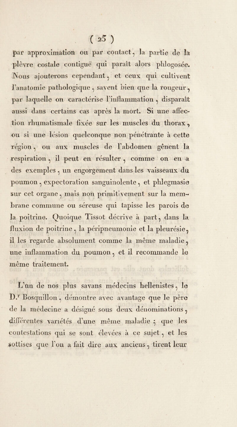 par approximation ou par contact? la partie de la plèvre costale contiguë qui paraît alors phlogosée. Nous ajouterons cependant ^ et ceux qui cultivent l’anatomie pathologique , savent bien que la rougeur? par laquelle on caractérise l’inflammation ^ disparaît aussi dans certains cas après la mort. Si une affec¬ tion rhumatismale fixée sur les muscles du thorax ^ ou si une lésion quelconque non pénétrante a cette région ^ ou aux muscles de l'abdomen gênent la respiration ? il peut en résulter ? comme on en a des exemples 7 un engorgement dans les vaisseaux du poumon ^ expectoration sanguinolente et phlegmasie sur cet organe ^ mais non primitivement sur la mem¬ brane commune ou séreuse qui tapisse les parois de la poitrine. Quoique Tissot décrive à part, dans la fluxion de poitrine ^ la péripneumonie et la pleurésie ? il les regarde absolument comme la même maladie ? une inflammation du poumon, et il recommande le même traitement. L’un de nos plus savans médecins hellénistes ^ le D.r Bosquillon ^ démontre avec avantage que le père de la médecine a désigné sous deux dénominations ? différentes variétés d’une même maladie ^ que les contestations qui se sont élevées à ce sujet ^ et les sottises que Fou a fait dire aux anciens, tirent leur