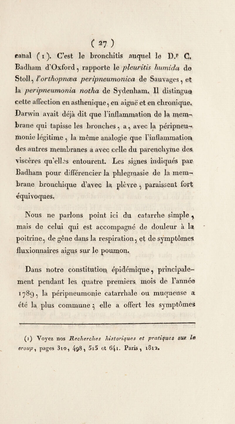 canal ( i ). C’est le bronchitis auquel le D.P C, Badham d1 Oxford ? rapporte le pleuritis liumida de Stoll, l’orthopnœa peripneumonica de Sauvages^ et la peripneumonia notha de Sydenham,. Il distingue cette affection en asthénique ^ en aiguë et en chronique. Darwin avait déjà dit que Finflammation de la mem¬ brane qui tapisse les bronches , a ^ avec la péripneu-^ monie légitime ^ la même analogie que Finflammation des autres membranes a avec celle du parenchyme des viscères qu'elles entourent. Les signes indiqués pan Badham pour différencier la phlegmasie de la mem¬ brane bronchique d’avec la plèvre ^ paraissent fort équivoques. Nous ne parlons point ici du catarrhe simple y mais de celui qui est accompagné de douleur à la poitrine 7 de gêne dans la respiration 5 et de symptômes fluxionnaires aigus sur le poumon. Dans notre constitution épidémique^ principale¬ ment pendant les quatre premiers, mois de Fannée 1789., la péripneumonie catarrhale ou muqueuse a été la plus commune ^ elle a offert les symptômes (1) Voyez nos Recherches historiques et pratiques sur le croup, pages 310, 49§ 1 515 et 64i. Paris, 1812.