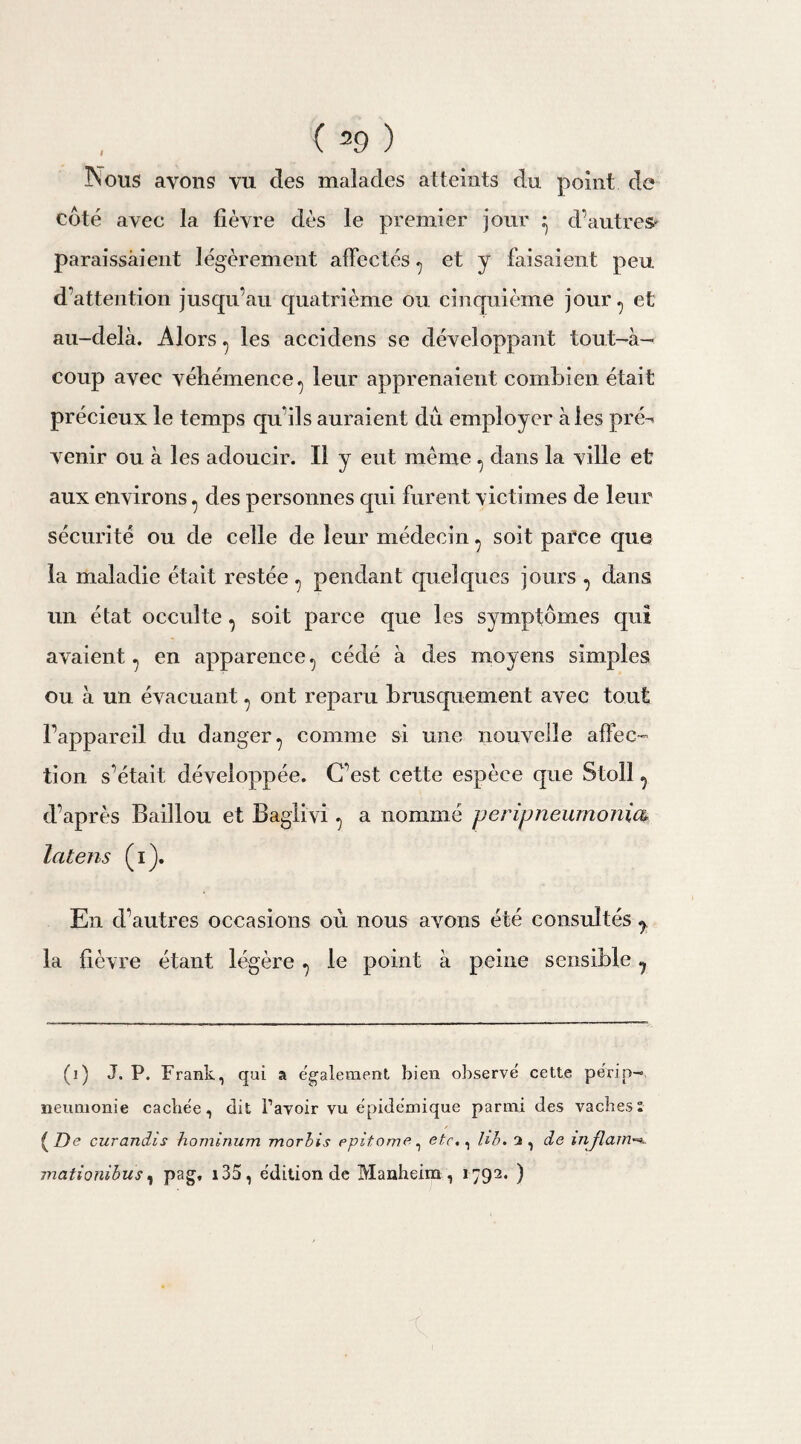 Nous avons vu des malades atteints du point do côté avec la fièvre dès le premier jour ^ d’autres paraissaient légèrement affectés ^ et y faisaient peu d’attention jusqu’au quatrième ou cinquième jour ^ et au-delà. Alors ^ les accidens se développant tout-à- coup avec véhémence., leur apprenaient combien était précieux le temps qu’ils auraient dû employer à les pré^ venir ou à les adoucir. Il y eut même ^ dans la ville et aux environs 7 des personnes qui furent victimes de leur sécurité ou de celle de leur médecin ^ soit parce que la maladie était restée ^ pendant quelques jours ^ dans un état occulte , soit parce que les symptômes qui avaient 7 en apparence., cédé à des moyens simples ou à un évacuant, ont reparu brusquement avec tout l’appareil du danger 7 comme si une nouvelle affec¬ tion s’était développée. C’est cette espèce que Stoll ? d’après Baiîlou et Baglivi , a nommé peripneumonm îatens (i). En d’autres occasions où nous avons été consultés y la fièvre étant légère le point à peine sensible ? (i) J. P. Frank, qui a également bien observé cette périp¬ neumonie cachée, dit l’avoir vu épidémique parmi des vaches: ( De curandis hominum morbis epitome, etc., hb. 2 , de mflain rnationibus, pag, i35, édition de Manheim , 1792* )