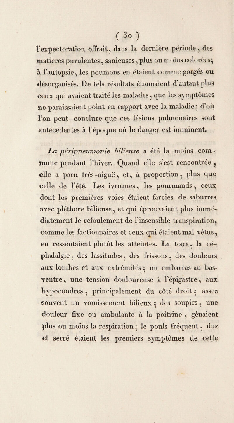 ( 3° ) rexpectoration offrait^ dans la dernière période, des matières purulentes , sanieuses , plus ou moins colorées} à l’autopsie, les poumons en étaient comme gorgés ou désorganisés. De tels résultats étonnaient d’autant plus ceux qui avaient traité les malades, que les symptômes Ue paraissaient point en rapport avec la maladie} d’où l’on peut conclure que ces lésions pulmonaires sont antécédentes à l’époque où le danger est imminent. La péripneumonie bilieuse a été la moins com¬ mune pendant l’hiver. Quand elle s’est rencontrée , elle a paru très - aiguë, et, à proportion, plus que celle de l’été. Les ivrognes, les gourmands, ceux dont les premières voies étaient farcies de saburres avec pléthore bilieuse, et qui éprouvaient plus immé¬ diatement le refoulement de l’insensible transpiration, comme les factionnaires et ceux qui étaient mal vêtus, en ressentaient plutôt les atteintes. La toux, la cé¬ phalalgie , des lassitudes, des frissons, des douleurs aux lombes et aux extrémités : un embarras au bas- ^ - ventre, une tension douloureuse à l’épigastre, aux hypocondres , principalement du côté droit} assez souvent un vomissement bilieux } des soupirs, une douleur fixe ou ambulante à la poitrine , gênaient plus ou moins la respiration} le pouls fréquent, dur et serré étaient les premiers symptômes de cette