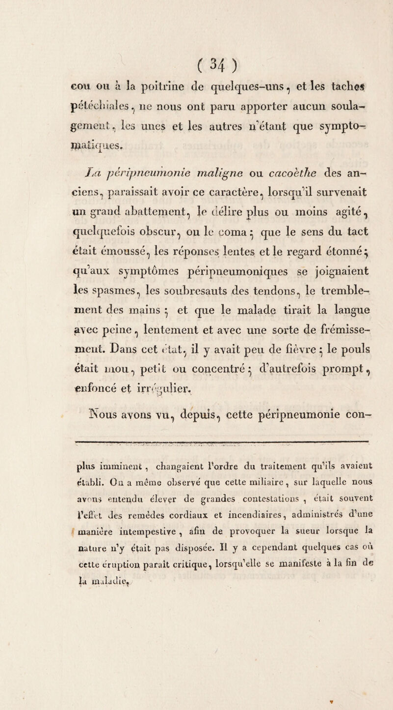 cou ou h la poitrine de quelques-uns ^ et les taches pétéchiales •> ne nous ont paru apporter aucun soula¬ gement. les unes et les autres né étant que sympto- maiiqu.es. IM péripneumonie maligne ou cacoètlïe des an¬ ciens., paraissait avoir ce caractère., lorsqu'il survenait un grand abattement., le délire plus ou moins agité 7 quelquefois obscur ou le coma } que le sens du tact était émoussé.) les réponses lentes et le regard étonné} qu’aux symptômes péripneumoniques se joignaient les spasmes., les soubresauts des tendons., le tremble¬ ment des mains } et que le malade tirait la langue avec peine ., lentement et avec une sorte de frémisse¬ ment. Dans cet état, il y avait peu de fièvre} le pouls était mou., petit ou concentré} d’autrefois prompt,, enfoncé et irrégulier. ÎSous avons vu^ depuis., cette péripneumonie con- plus imminent , changeaient Tordre du traitement qu’ils avaient établi. On a même observé que cette miliaire, sur laquelle nous avons entendu élevçr de grandes contestations , était souvent l'effet des remèdes cordiaux et incendiaires, administrés d’une manière intempestive , afin de provoquer la sueur lorsque la nature n’y était pas disposée. Il y a cependant quelques cas où cette éruption paraît critique, lorsqu’elle se manifeste à la fin de la maladie. *