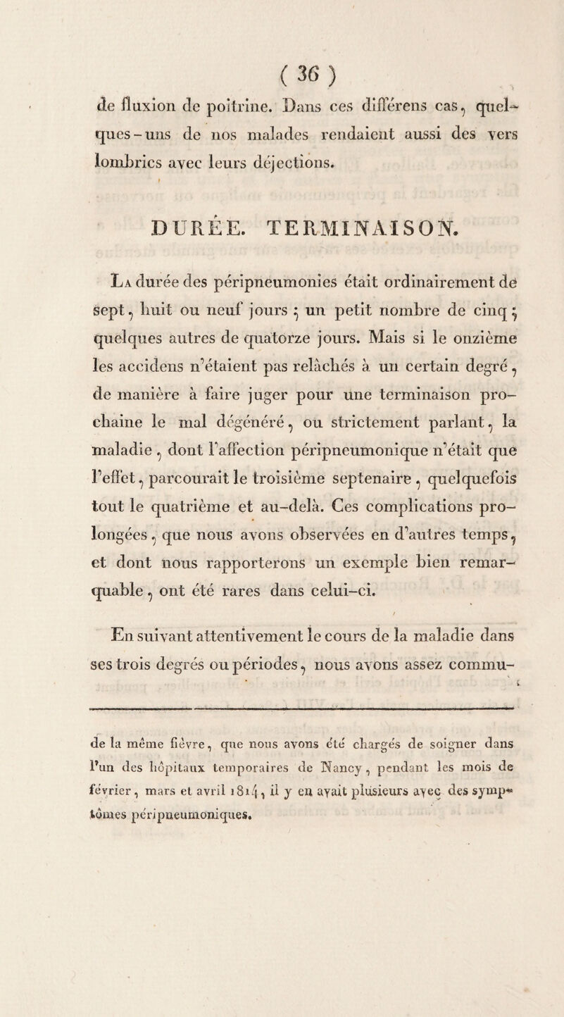 de fluxion de poitrine. Dans ces difïerens cas, qucD ques-uns de nos malades rendaient aussi des vers lombrics avec leurs déjections. DURÉE. TERMINAISON. La durée des péripneumonies était ordinairement dê sept, liuit ou neuf jours ^ un petit nombre de cinq} quelques autres de quatorze jours. Mais si le onzième les accidens n’étaient pas relâchés à un certain degré, de manière à faire juger pour une terminaison pro¬ chaine le mal dégénéré, ou strictement parlant, la maladie , dont Faffection péripneumonique n'était que l’elfet, parcourait le troisième septénaire , quelquefois tout le quatrième et au-delà. Ces complications pro¬ longées , que nous avons observées en d’autres temps, et dont nous rapporterons un exemple bien remar¬ quable , ont été rares dans celui-ci. / En suivant attentivement le cours de la maladie dans ses trois degrés ou périodes, nous avons assez commu¬ ne la même fièvre, que nous ayons été chargés de soigner dans Pun des hôpitaux temporaires de Nancy, pendant les mois de février, mars et avril 1814 > ü J eu ayait plusieurs ayec des symp¬ tômes péri pneumoniques.