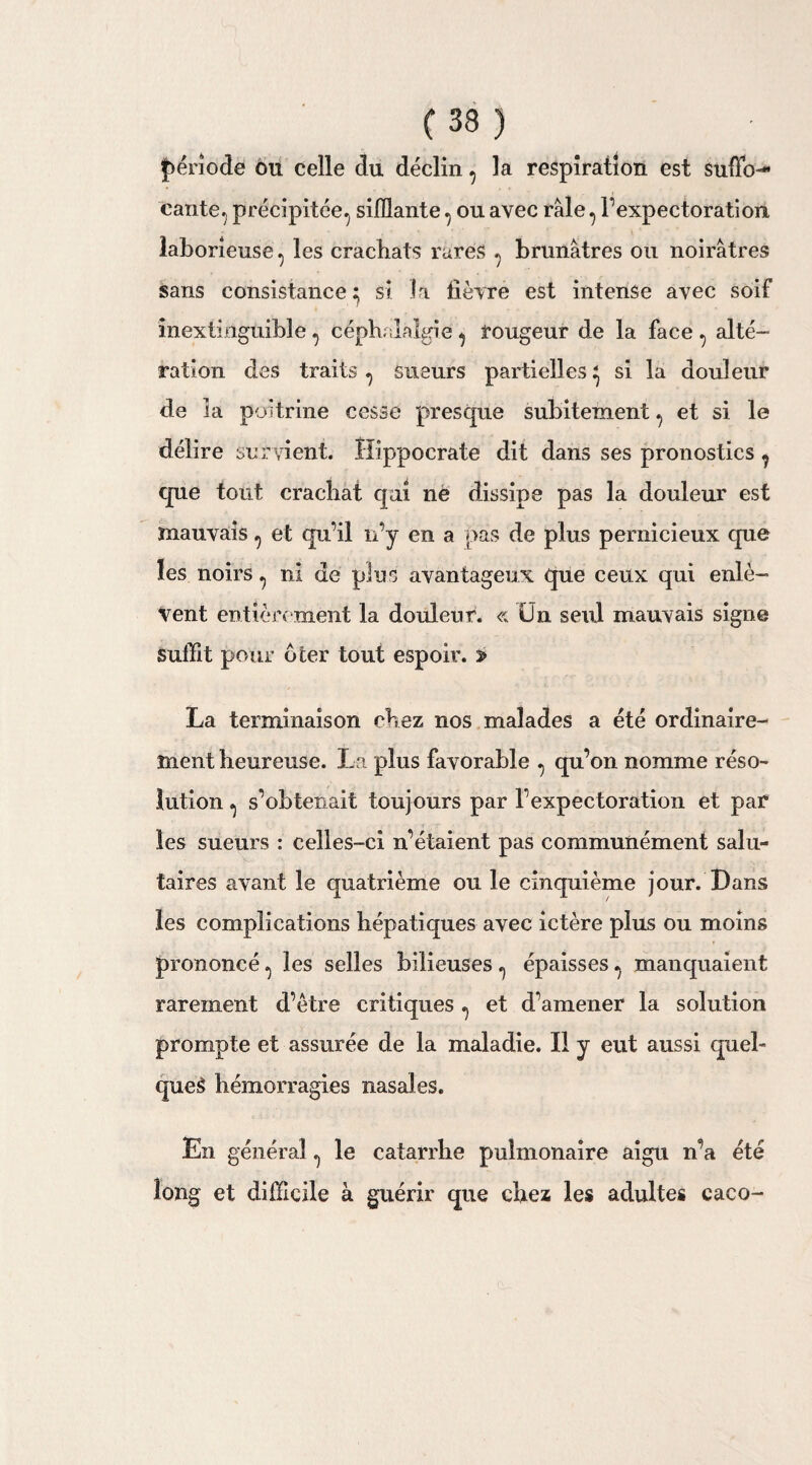 période ou celle du déclin, la respiration est suffo¬ cante^ précipitée^ sifflante ^ ou avec râle ^ l’expectoration laborieuse ^ les crachats rares ^ brunâtres ou noirâtres sans consistance} si la lièvre est intense avec soif inextinguible , céphalalgie ^ rougeur de la face , alté¬ ration des traits^ sueurs partielles^ si la douleur de la poitrine cesse presque subitement, et si le délire survient. Hippocrate dit dans ses pronostics ^ que tout crachat qui ne dissipe pas la douleur est mauvais ^ et qu’il n’y en a pas de plus pernicieux que les noirs ^ ni de plus avantageux que ceux qui enlè¬ vent entièrement la douleur. « Ün seul mauvais signe suffit pour ôter tout espoir. » La terminaison chez nos malades a été ordinaire¬ ment heureuse. La plus favorable ^ qu’on nomme réso¬ lution ^ s’obtenait toujours par l’expectoration et par les sueurs : celles-ci n’étaient pas communément salu¬ taires avant le quatrième ou le cinquième jour. Dans les complications hépatiques avec ictère plus ou moins prononcé ^ les selles bilieuses ^ épaisses.. manquaient rarement d’être critiques ^ et d’amener la solution prompte et assurée de la maladie. Il y eut aussi quel- que£ hémorragies nasales. En général ^ le catarrhe pulmonaire aigu n’a été long et difficile à guérir que chez les adultes caco-