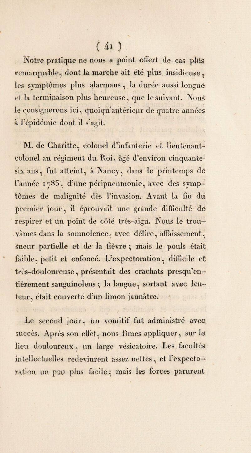 ( 4. ) Notre pratique ne nous a point offert de cas pîffs remarquable., dont la marche ait été plus insidieuse., les symptômes plus alarmans ., la durée aussi longue et la terminaison plus heureuse ., que le suivant. TS ous le consignerons ici ^ quoi qu’antérieur de quatre années à l’épidémie dont il s’agit. M. de Charitte., colonel d’infanterie et lieutenant- colonel au régiment du Roi., âgé d’environ cinquante- six ans., fut atteint., à Nancy., dans le printemps de Tannée iy85., d’une péripneumonie 7 avec des symp¬ tômes de malignité dès l’invasion. Avant la lin du premier jour ., il éprouvait Une grande difficulté de respirer et un point de côté très-aigu. Nous le trou¬ vâmes dans la somnolence., avec délire., affaissement7 sueur partielle et de la lièvre ^ mais le pouls était faible.) petit et enfoncé. L’expectoration., difficile et très-douloureuse ., présentait des crachats presqu’en- tièrement sanguinolens ^ la langue., sortant avec len¬ teur^ était couverte d’un limon jaunâtre. Le second joüiq un vomitif fut administré avec succès. Après son effet-, nous fîmes appliquer^ sur le lieu douloureux. un lame vésicatoire. Les facultés ; intellectuelles redevinrent assez nettes,, et l’expecto¬ ration un peu plus facile^ mais les forces parurent