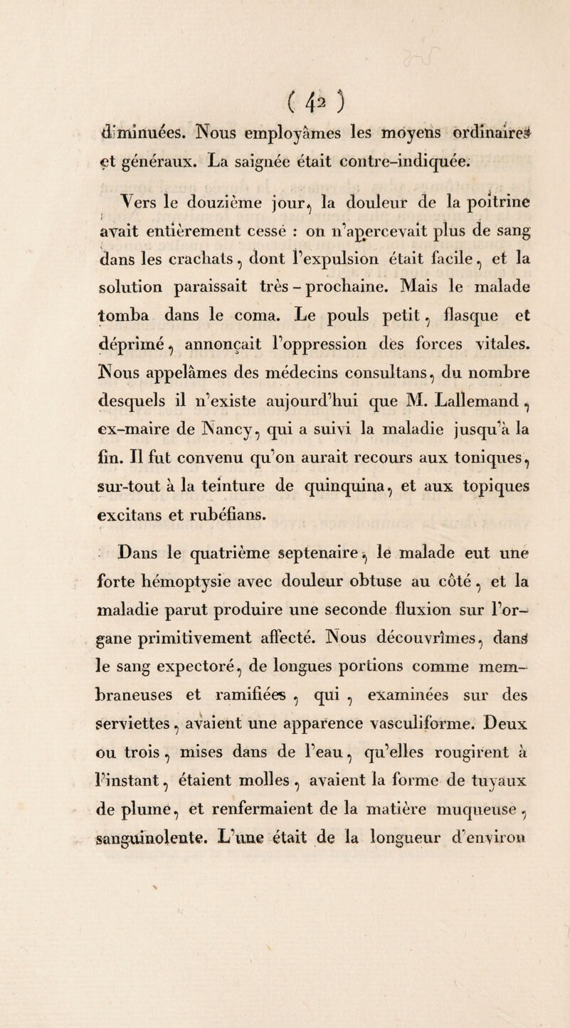 diminuées. Nous employâmes les moyens ordinaire# et généraux. La saignée était contre-indiquée. Vers le douzième jour, la douleur de la poitrine » ut avait entièrement cessé : on n’apercevait plus de sang dans les crachats, dont l’expulsion était facile , et la solution paraissait très - prochaine. Mais le malade tomba dans le coma. Le pouls petit, flasque et déprimé , annonçait l’oppression dés forces vitales. Nous appelâmes des médecins consultans, du nombre desquels il n’existe aujourd’hui que M. Lallemand , ex-maire de Nancy, qui a suivi la maladie jusqu’à la fin. Il fut convenu qu’on aurait recours aux toniques , sur-tout à la teinture de quinquina, et aux topiques excitans et rubéfians. Dans le quatrième septénaire, le malade eut une forte hémoptysie avec douleur obtuse au côté, et la maladie parut produire une seconde fluxion sur l’or¬ gane primitivement affecté. Nous découvrîmes, dan# le sang expectoré, de longues portions comme mem¬ braneuses et ramifiées , qui , examinées sur des serviettes, avaient une apparence vasculiforme. Deux ou trois , mises dans de l’eau, qu’elles rougirent à l’instant, étaient molles , avaient la forme de tuyaux de plume, et renfermaient de la matière muqueuse, sanguinolente. L’une était de la longueur d'environ
